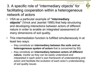 3. A specific role of “intermediary objects” for
facilitating cooperation within a heterogeneous
network of actors
•  VSA as a particular example of “intermediary
objects” (Vinck and Jeantet 1995) that help structuring
and developing interactions between actors of different
nature in order to enable an integrated assessment of
many dimensions of soil quality.
•  This intermediation function is fulfilled simultaneously in at
least two ways:
–  they constitute an intermediary between the soils and an
heterogeneous system of actors that is concerned by SQ;
–  they constitute an intermediary between actors of different
nature, insofar as they can be easily understood and
interpreted in each actor’s own framework of understanding and
action and facilitate the evolution of each actor’s understanding
of soil quality issues
 