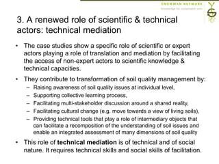 3. A renewed role of scientific & technical
actors: technical mediation
•  The case studies show a specific role of scientific or expert
actors playing a role of translation and mediation by facilitating
the access of non-expert actors to scientific knowledge &
technical capacities.
•  They contribute to transformation of soil quality management by:
–  Raising awareness of soil quality issues at individual level,
–  Supporting collective learning process,
–  Facilitating multi-stakeholder discussion around a shared reality,
–  Facilitating cultural change (e.g. move towards a view of living soils),
–  Providing technical tools that play a role of intermediary objects that
can facilitate a recomposition of the understanding of soil issues and
enable an integrated assessment of many dimensions of soil quality
•  This role of technical mediation is of technical and of social
nature. It requires technical skills and social skills of facilitation.
 