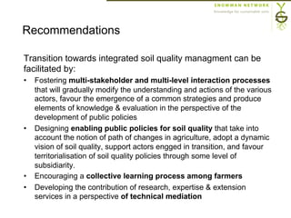 Transition towards integrated soil quality managment can be
facilitated by:
•  Fostering multi-stakeholder and multi-level interaction processes
that will gradually modify the understanding and actions of the various
actors, favour the emergence of a common strategies and produce
elements of knowledge & evaluation in the perspective of the
development of public policies
•  Designing enabling public policies for soil quality that take into
account the notion of path of changes in agriculture, adopt a dynamic
vision of soil quality, support actors engged in transition, and favour
territorialisation of soil quality policies through some level of
subsidiarity.
•  Encouraging a collective learning process among farmers
•  Developing the contribution of research, expertise & extension
services in a perspective of technical mediation
Recommendations
 