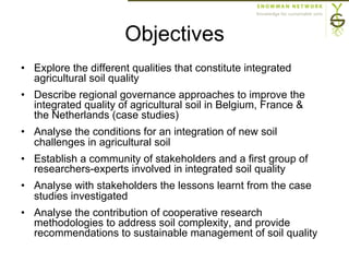 Objectives
•  Explore the different qualities that constitute integrated
agricultural soil quality
•  Describe regional governance approaches to improve the
integrated quality of agricultural soil in Belgium, France &
the Netherlands (case studies)
•  Analyse the conditions for an integration of new soil
challenges in agricultural soil
•  Establish a community of stakeholders and a first group of
researchers-experts involved in integrated soil quality
•  Analyse with stakeholders the lessons learnt from the case
studies investigated
•  Analyse the contribution of cooperative research
methodologies to address soil complexity, and provide
recommendations to sustainable management of soil quality
 