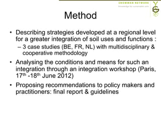 Method
•  Describing strategies developed at a regional level
for a greater integration of soil uses and functions :
–  3 case studies (BE, FR, NL) with multidisciplinary &
cooperative methodology
•  Analysing the conditions and means for such an
integration through an integration workshop (Paris,
17th -18th June 2012)
•  Proposing recommendations to policy makers and
practitioners: final report & guidelines
 