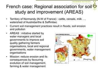 French case: Regional association for soil
study and improvement (AREAS)
•  Territory of Normandy (N-W of France) : cattle, cereals, milk …,
watershed of Austreberthe & Saffimbec
•  Current soil management practices result in floods, soil erosion
and pollution
•  AREAS : initiative started by
water managers and local
governments to improve soil
quality gathering farmers
organisations, local and regional
governments, water management
organisations
•  Mission: reduce erosion and its
consequences by favouring
evolution of soil management,
farming & water management
 
