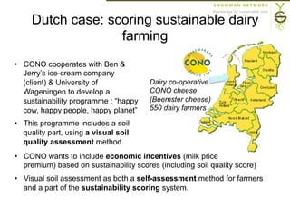 Dutch case: scoring sustainable dairy
farming
Dairy co-operative
CONO cheese
(Beemster cheese)
550 dairy farmers
•  CONO cooperates with Ben &
Jerry’s ice-cream company
(client) & University of
Wageningen to develop a
sustainability programme : “happy
cow, happy people, happy planet”
•  This programme includes a soil
quality part, using a visual soil
quality assessment method
•  CONO wants to include economic incentives (milk price
premium) based on sustainability scores (including soil quality score)
•  Visual soil assessment as both a self-assessment method for farmers
and a part of the sustainability scoring system.
 