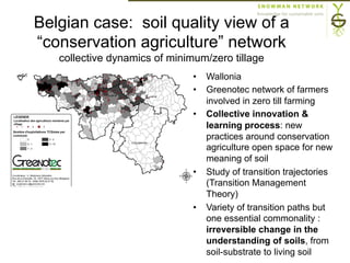 Belgian case: soil quality view of a
“conservation agriculture” network
collective dynamics of minimum/zero tillage
stitue une mission en soi) environ 400
exploitations agricoles wallonnes pratiquant les TCS (est considérée arbitrairement comme
« TCSiste » tout agriculteur cultivant sans labour au moins une culture autre que du froment
une question de gestion de repousses). La répartition des exploitations par commune, de
Figure 5.
Figure5 : répartition desexploitationspratiquant lesTCS BL Greenotec et
localisation desagriculteursmembresdel'association au 31/12/2009
Plusieurs raisons
upart liées à la
•  Wallonia
•  Greenotec network of farmers
involved in zero till farming
•  Collective innovation &
learning process: new
practices around conservation
agriculture open space for new
meaning of soil
•  Study of transition trajectories
(Transition Management
Theory)
•  Variety of transition paths but
one essential commonality :
irreversible change in the
understanding of soils, from
soil-substrate to living soil
 
