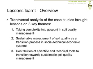 Lessons learnt - Overview
•  Transversal analysis of the case studies brought
lessons on 3 key themes:
1.  Taking complexity into account in soil quality
management
2.  Sustainable management of soil quality as a
transition process in social-technical-economic
systems
3.  Contribution of scientific and technical tools to
transition towards sustainable soil quality
management
 