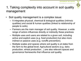 1. Taking complexity into account in soil quality
management
•  Soil quality management is a complex issue:
–  It integrates physical, chemical & biological qualities (intrinsic
qualities) and social & human qualities (linked to relationship of
people to soils).
–  Farmers are the main manager of soil quality. However, a wide
range of actors influences directly or indirectly these practices
–  Multiple uses and users are related to a given soil, including
active and explicit uses (e.g. food production) but also more
indirect or passive uses (e.g. runoffs prevention).
–  Multiple scales and spaces where soil quality is at stake from
the farm to the global level. Agricultural sectors (e.g. dairy
production, wheat production…) are also relevant spaces and
governance frameworks that influence soil quality.
 