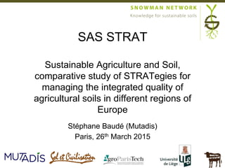 Stéphane Baudé (Mutadis)
Paris, 26th March 2015
SAS STRAT
Sustainable Agriculture and Soil,
comparative study of STRATegies for
managing the integrated quality of
agricultural soils in different regions of
Europe
 