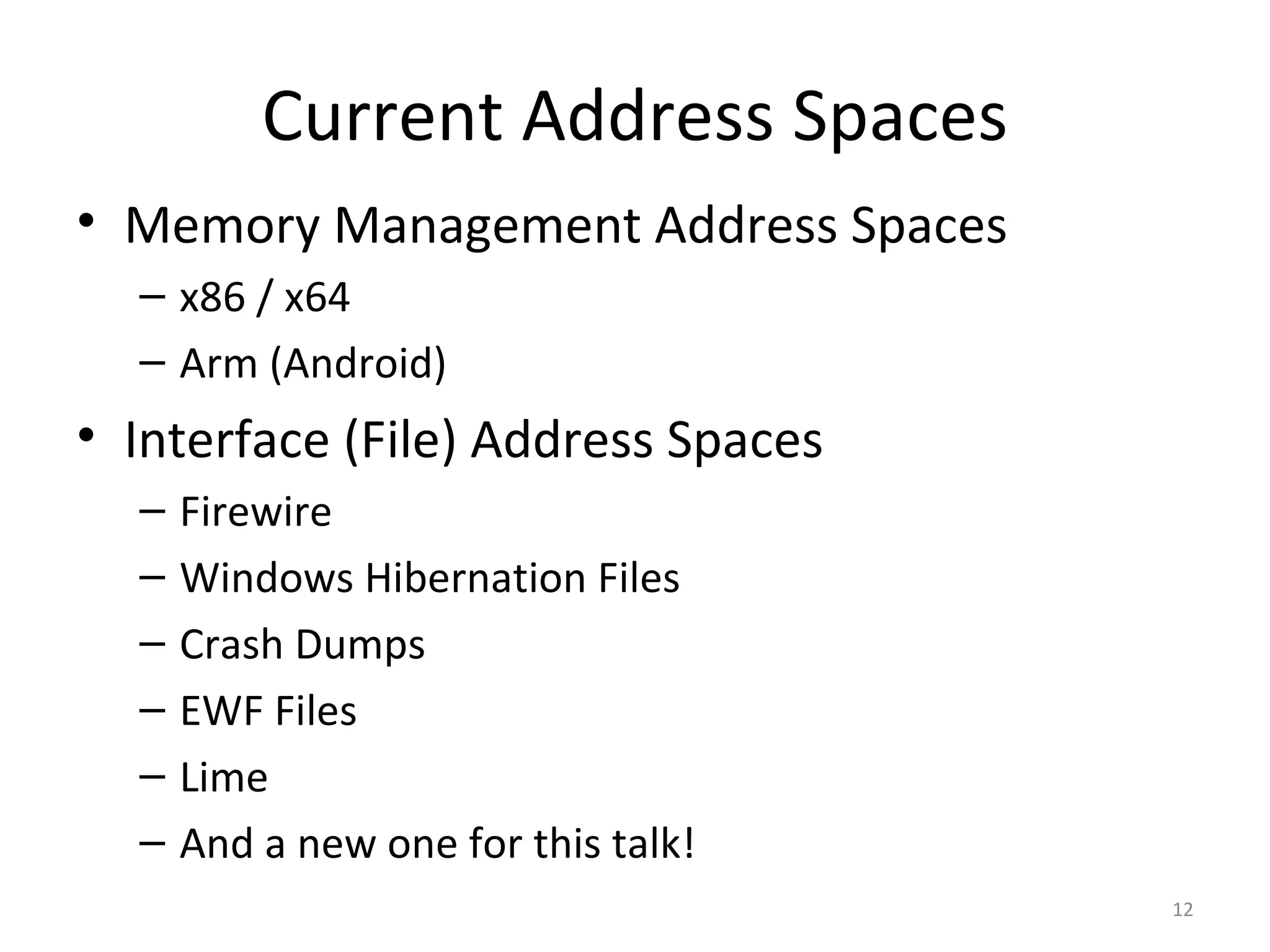 Current Address Spaces
• Memory Management Address Spaces
  – x86 / x64
  – Arm (Android)
• Interface (File) Address Spaces
  –   Firewire
  –   Windows Hibernation Files
  –   Crash Dumps
  –   EWF Files
  –   Lime
  –   And a new one for this talk!
                                     12
 