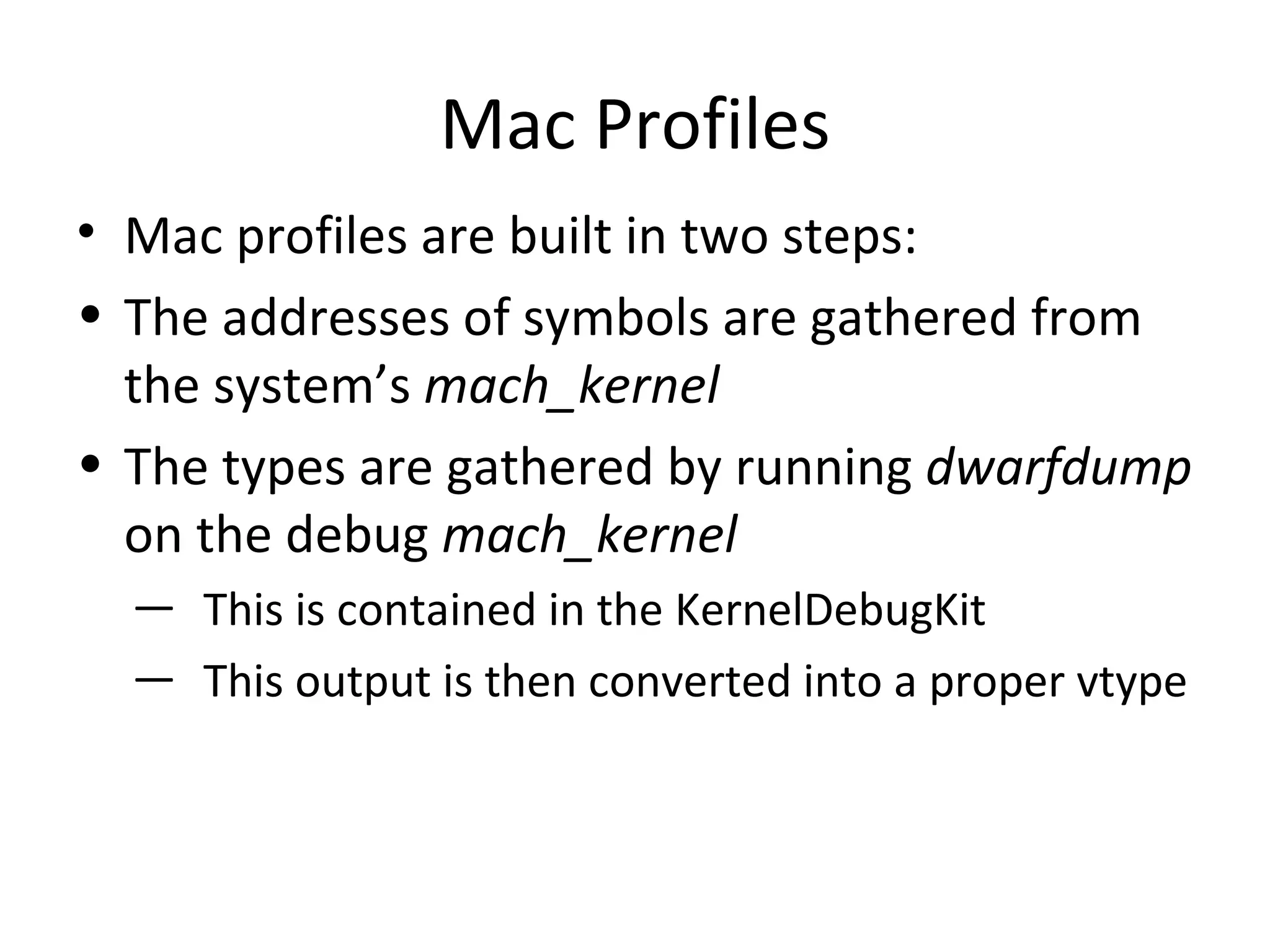 Mac Profiles
• Mac profiles are built in two steps:
• The addresses of symbols are gathered from
  the system’s mach_kernel
• The types are gathered by running dwarfdump
  on the debug mach_kernel
  ― This is contained in the KernelDebugKit
  ― This output is then converted into a proper vtype
 