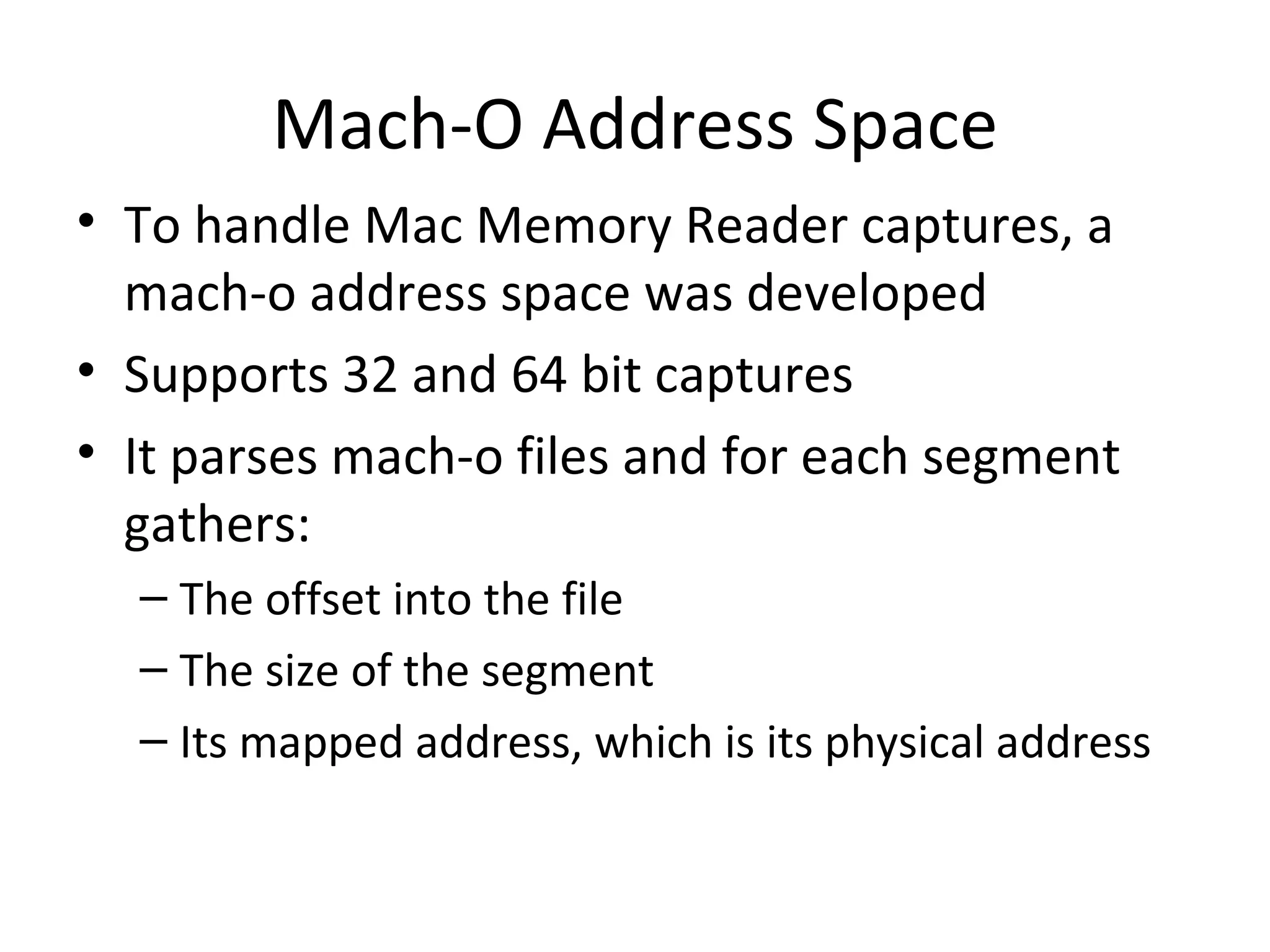 Mach-O Address Space
• To handle Mac Memory Reader captures, a
  mach-o address space was developed
• Supports 32 and 64 bit captures
• It parses mach-o files and for each segment
  gathers:
  – The offset into the file
  – The size of the segment
  – Its mapped address, which is its physical address
 