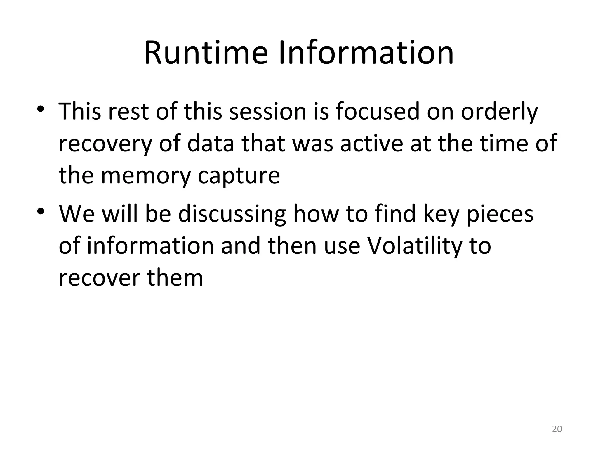 Runtime Information
• This rest of this session is focused on orderly
  recovery of data that was active at the time of
  the memory capture
• We will be discussing how to find key pieces
  of information and then use Volatility to
  recover them




                                                20
 