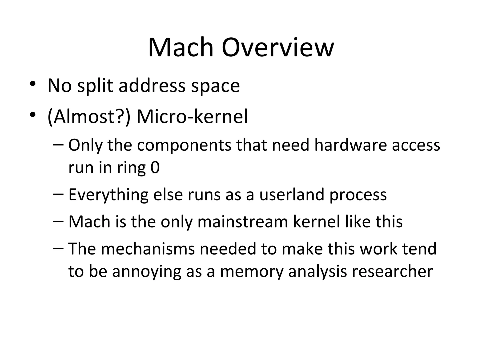 Mach Overview
• No split address space
• (Almost?) Micro-kernel
  – Only the components that need hardware access
    run in ring 0
  – Everything else runs as a userland process
  – Mach is the only mainstream kernel like this
  – The mechanisms needed to make this work tend
    to be annoying as a memory analysis researcher
 