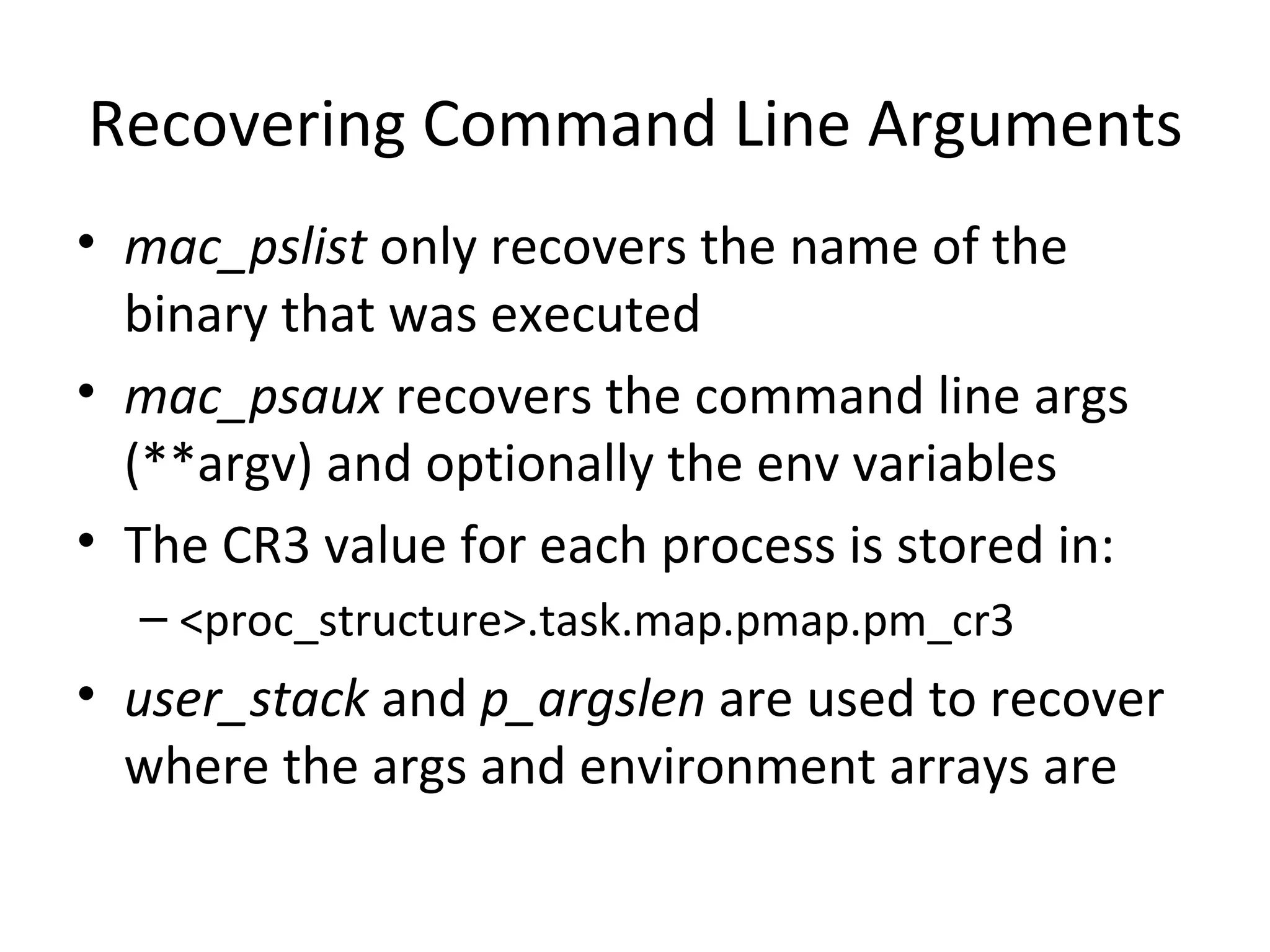 Recovering Command Line Arguments
• mac_pslist only recovers the name of the
  binary that was executed
• mac_psaux recovers the command line args
  (**argv) and optionally the env variables
• The CR3 value for each process is stored in:
  – <proc_structure>.task.map.pmap.pm_cr3
• user_stack and p_argslen are used to recover
  where the args and environment arrays are
 