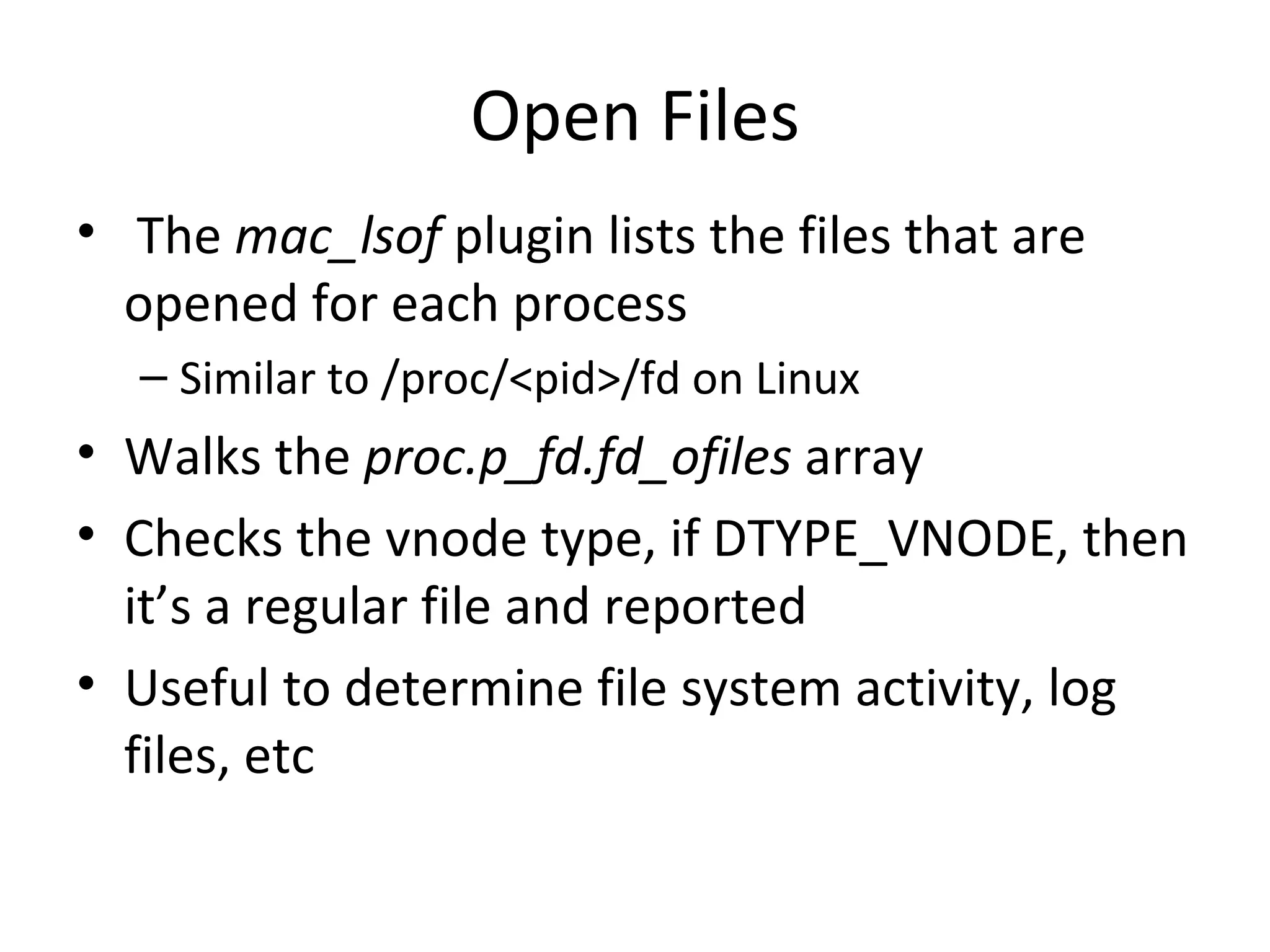 Open Files
• The mac_lsof plugin lists the files that are
  opened for each process
  – Similar to /proc/<pid>/fd on Linux
• Walks the proc.p_fd.fd_ofiles array
• Checks the vnode type, if DTYPE_VNODE, then
  it’s a regular file and reported
• Useful to determine file system activity, log
  files, etc
 