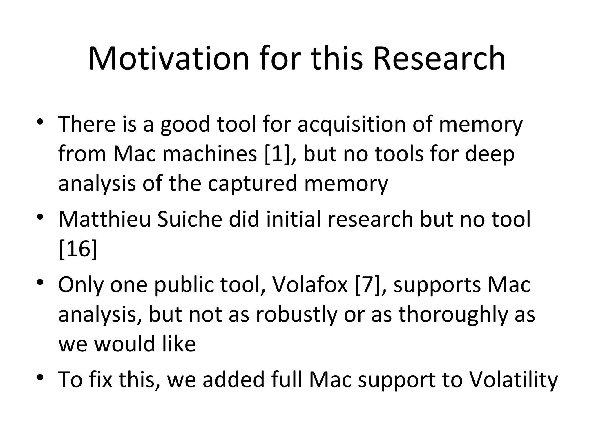 Motivation for this Research
• There is a good tool for acquisition of memory
  from Mac machines [1], but no tools for deep
  analysis of the captured memory
• Matthieu Suiche did initial research but no tool
  [16]
• Only one public tool, Volafox [7], supports Mac
  analysis, but not as robustly or as thoroughly as
  we would like
• To fix this, we added full Mac support to Volatility
 