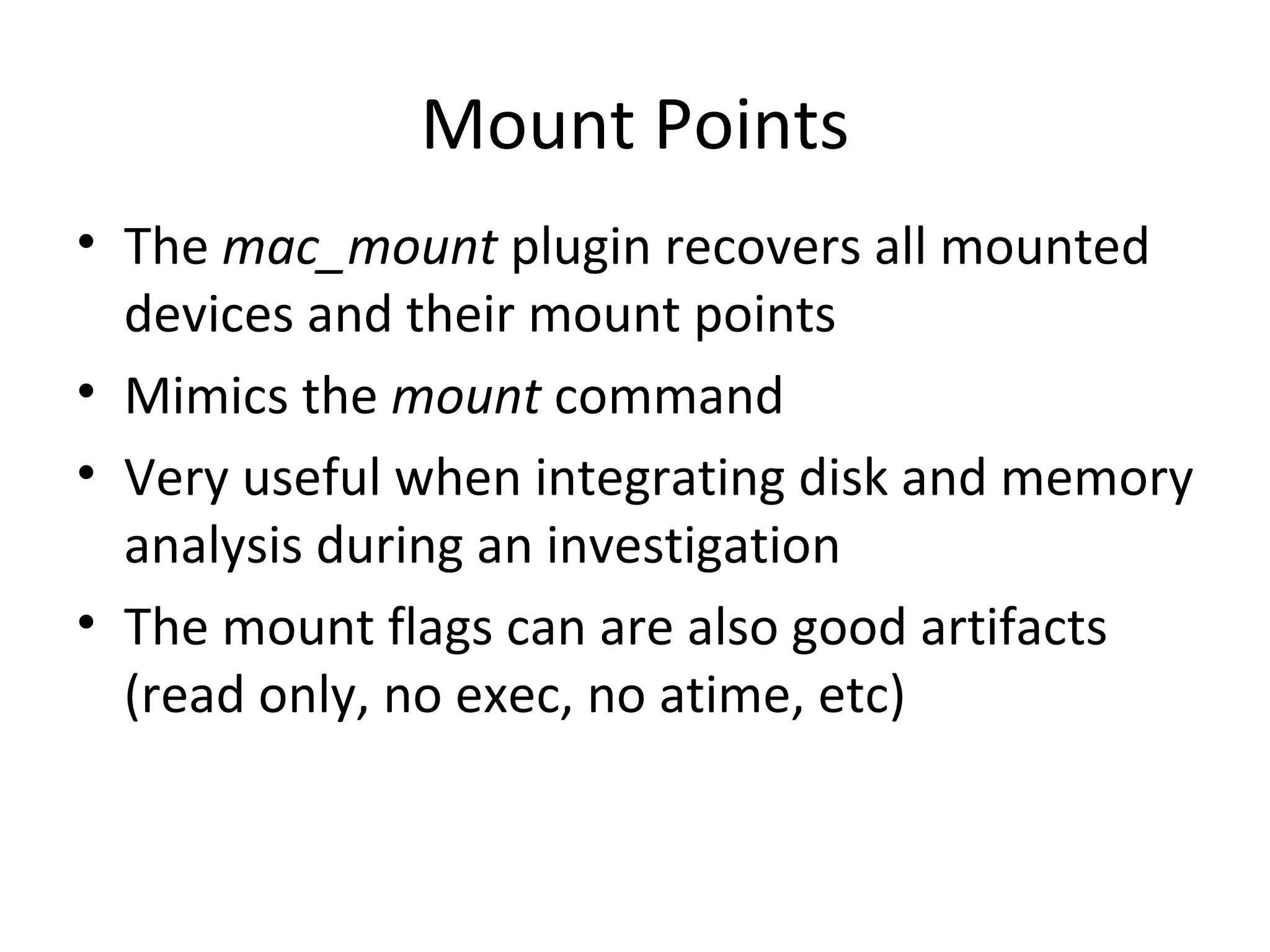 Mount Points
• The mac_mount plugin recovers all mounted
  devices and their mount points
• Mimics the mount command
• Very useful when integrating disk and memory
  analysis during an investigation
• The mount flags can are also good artifacts
  (read only, no exec, no atime, etc)
 