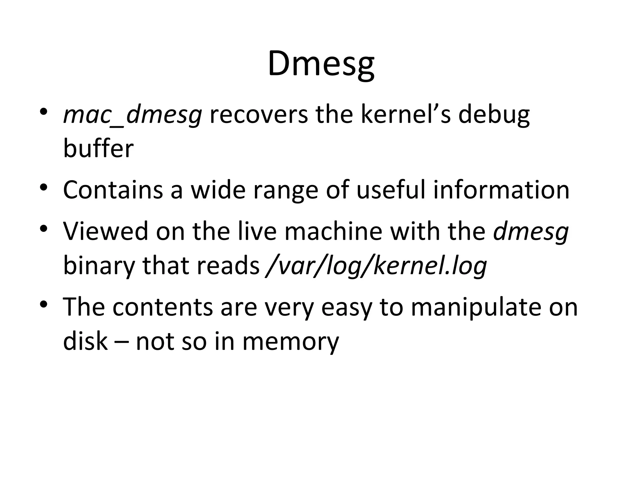 Dmesg
• mac_dmesg recovers the kernel’s debug
  buffer
• Contains a wide range of useful information
• Viewed on the live machine with the dmesg
  binary that reads /var/log/kernel.log
• The contents are very easy to manipulate on
  disk – not so in memory
 