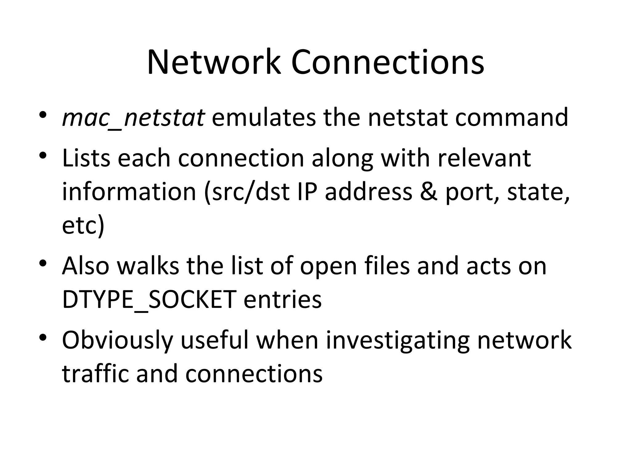 Network Connections
• mac_netstat emulates the netstat command
• Lists each connection along with relevant
  information (src/dst IP address & port, state,
  etc)
• Also walks the list of open files and acts on
  DTYPE_SOCKET entries
• Obviously useful when investigating network
  traffic and connections
 