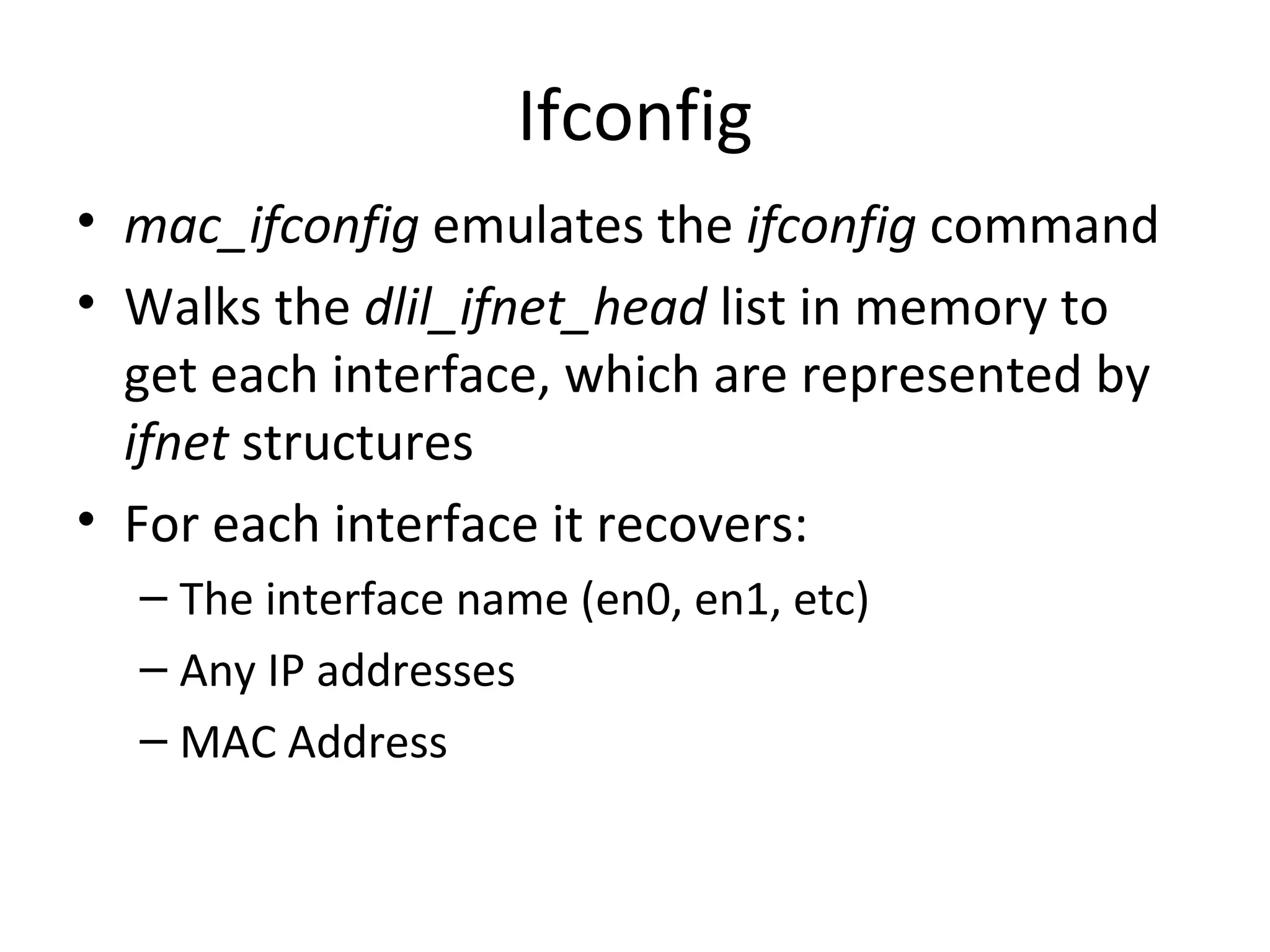 Ifconfig
• mac_ifconfig emulates the ifconfig command
• Walks the dlil_ifnet_head list in memory to
  get each interface, which are represented by
  ifnet structures
• For each interface it recovers:
  – The interface name (en0, en1, etc)
  – Any IP addresses
  – MAC Address
 
