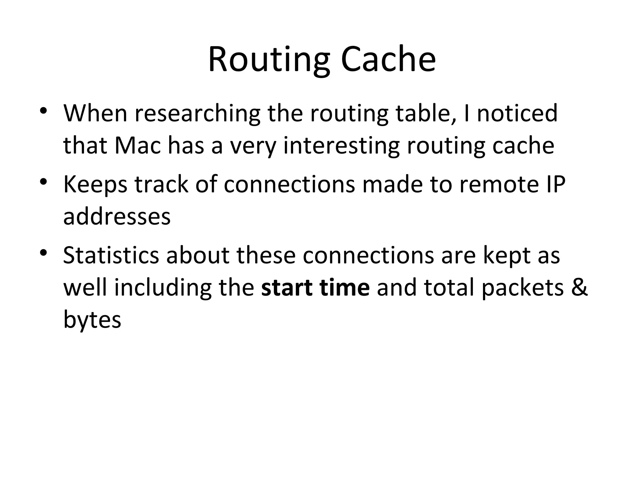 Routing Cache
• When researching the routing table, I noticed
  that Mac has a very interesting routing cache
• Keeps track of connections made to remote IP
  addresses
• Statistics about these connections are kept as
  well including the start time and total packets &
  bytes
 