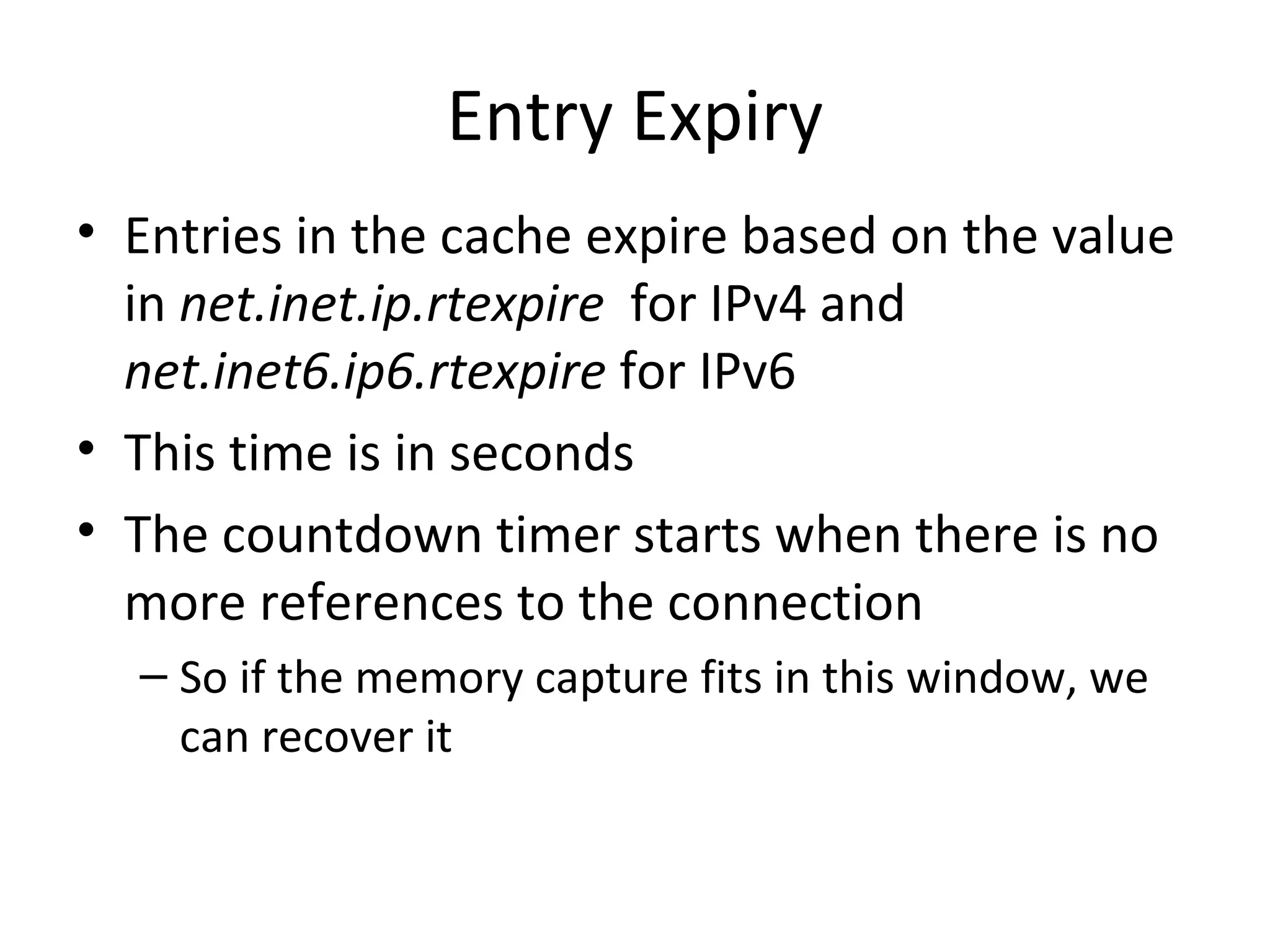 Entry Expiry
• Entries in the cache expire based on the value
  in net.inet.ip.rtexpire for IPv4 and
  net.inet6.ip6.rtexpire for IPv6
• This time is in seconds
• The countdown timer starts when there is no
  more references to the connection
  – So if the memory capture fits in this window, we
    can recover it
 