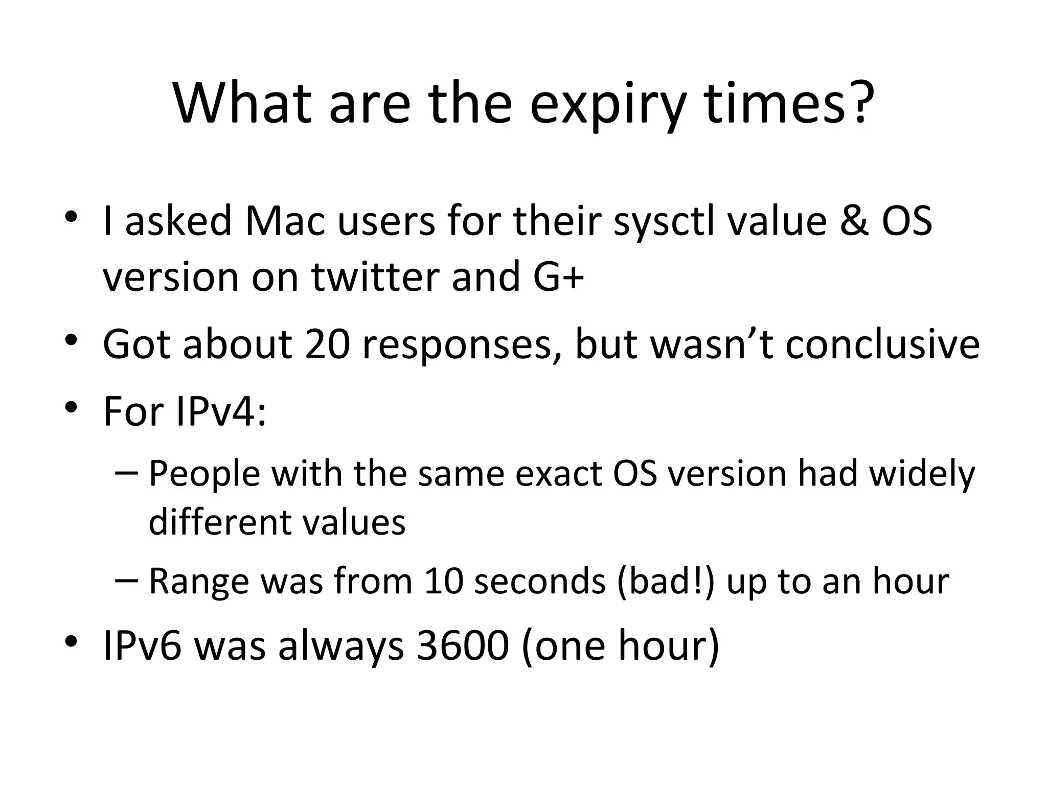 What are the expiry times?
• I asked Mac users for their sysctl value & OS
  version on twitter and G+
• Got about 20 responses, but wasn’t conclusive
• For IPv4:
  – People with the same exact OS version had widely
    different values
  – Range was from 10 seconds (bad!) up to an hour
• IPv6 was always 3600 (one hour)
 