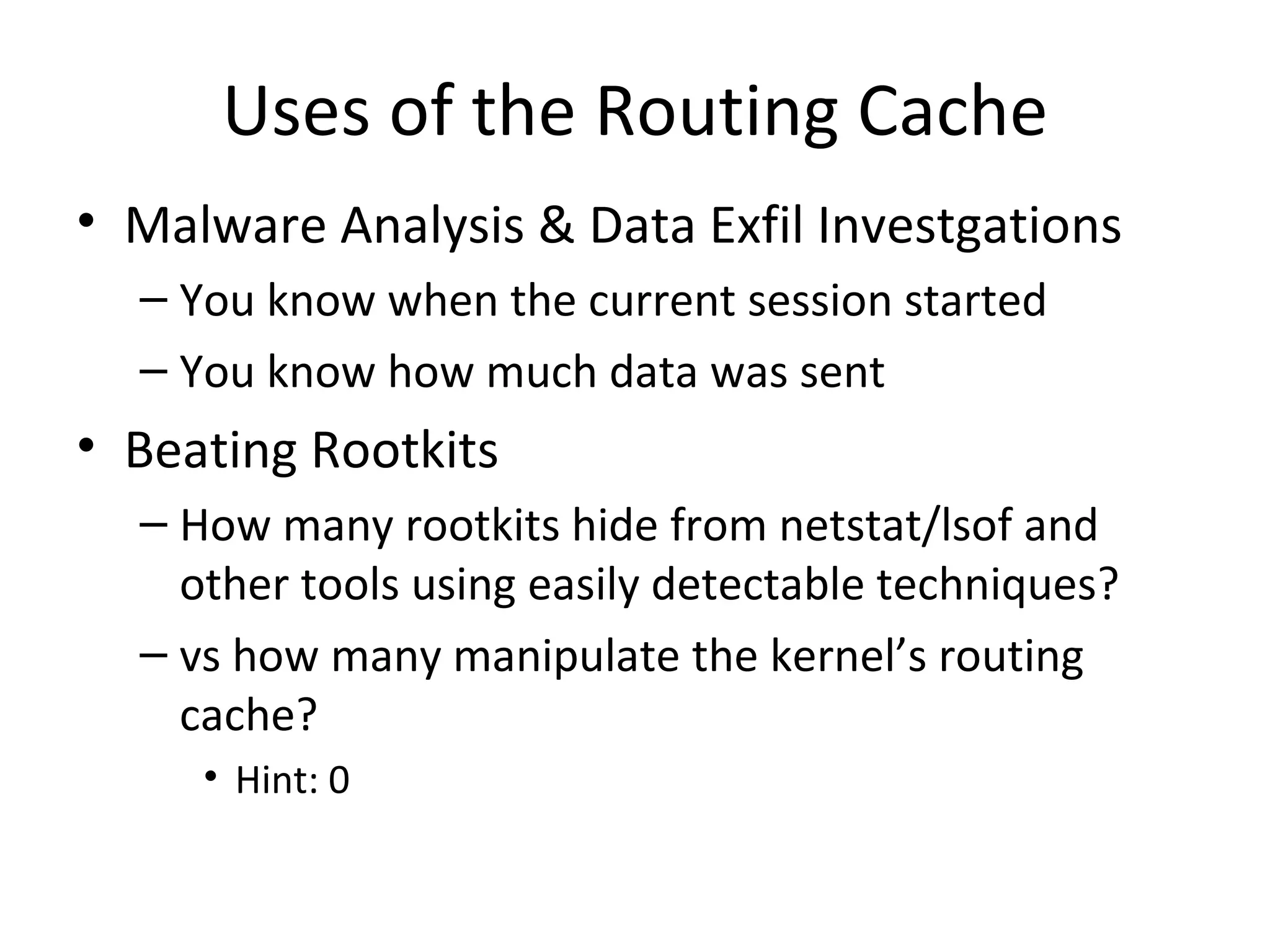 Uses of the Routing Cache
• Malware Analysis & Data Exfil Investgations
  – You know when the current session started
  – You know how much data was sent
• Beating Rootkits
  – How many rootkits hide from netstat/lsof and
    other tools using easily detectable techniques?
  – vs how many manipulate the kernel’s routing
    cache?
     • Hint: 0
 