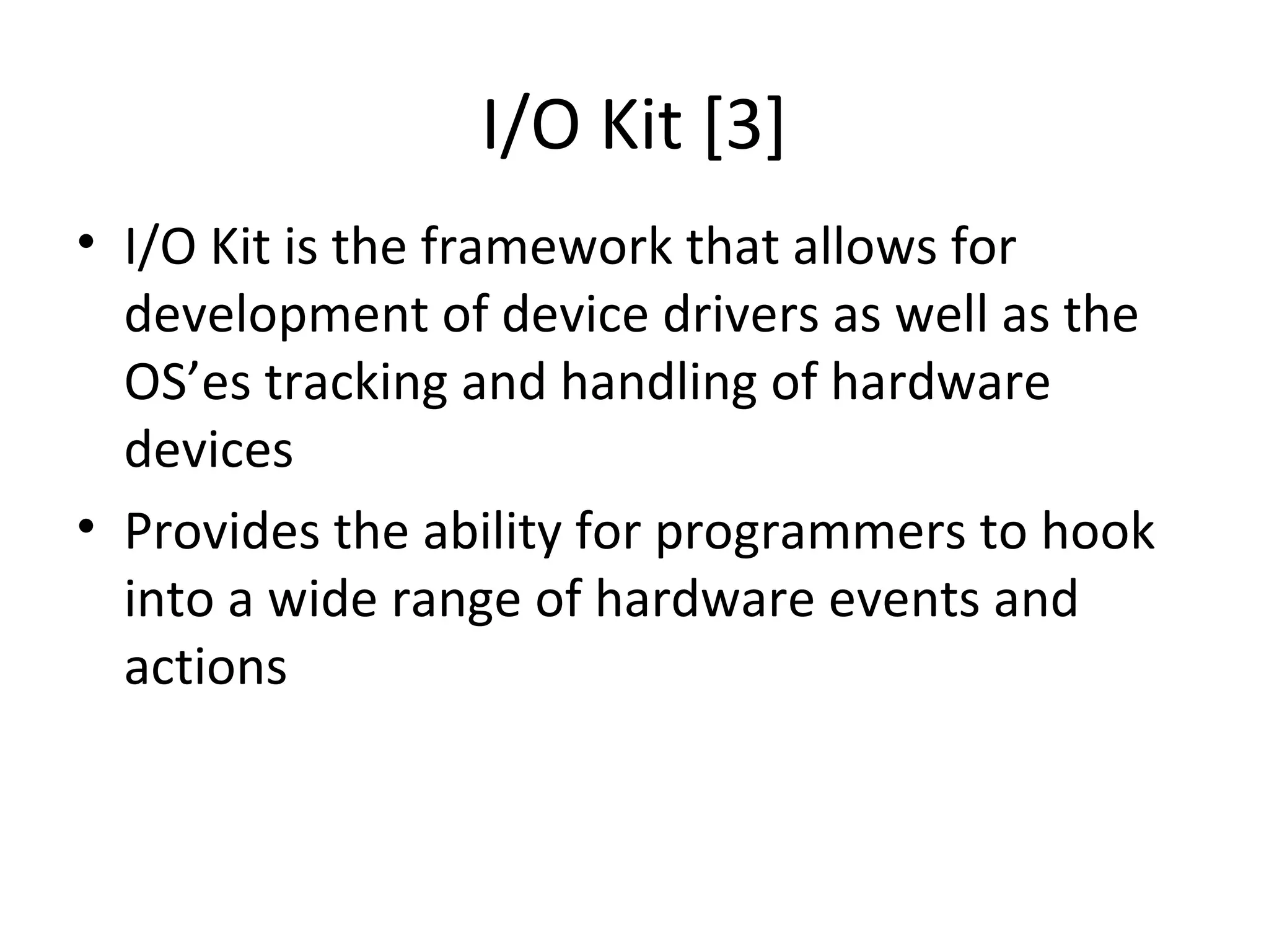 I/O Kit [3]
• I/O Kit is the framework that allows for
  development of device drivers as well as the
  OS’es tracking and handling of hardware
  devices
• Provides the ability for programmers to hook
  into a wide range of hardware events and
  actions
 