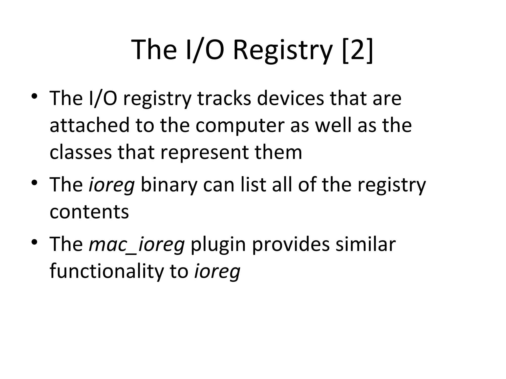 The I/O Registry [2]
• The I/O registry tracks devices that are
  attached to the computer as well as the
  classes that represent them
• The ioreg binary can list all of the registry
  contents
• The mac_ioreg plugin provides similar
  functionality to ioreg
 