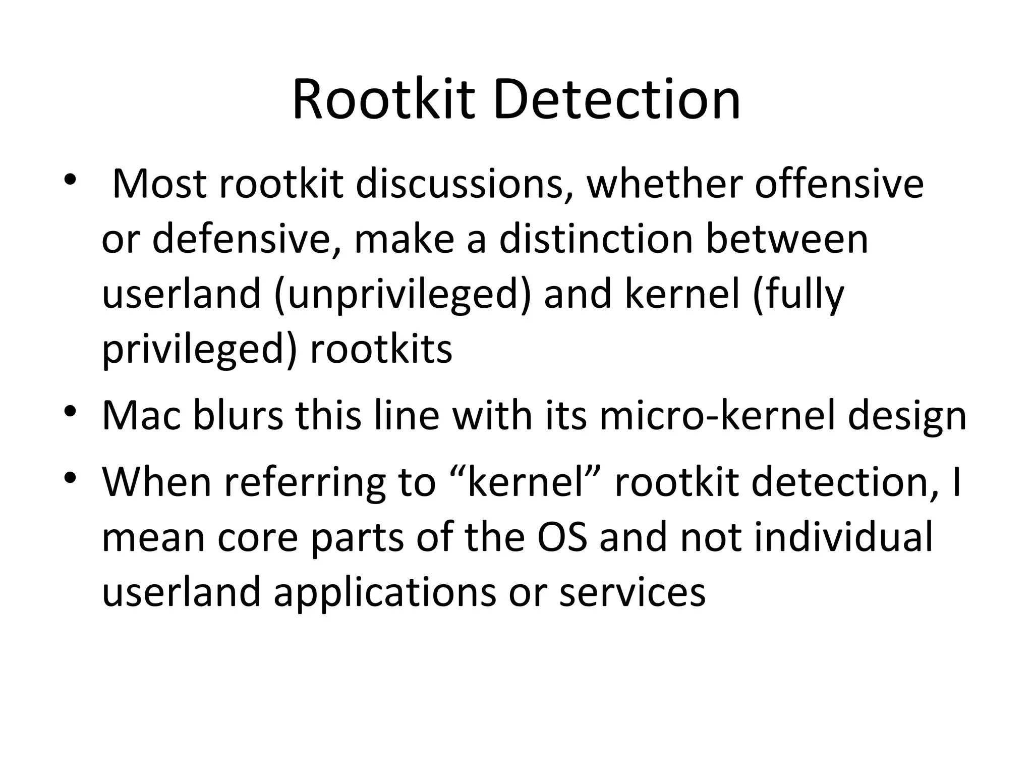 Rootkit Detection
• Most rootkit discussions, whether offensive
  or defensive, make a distinction between
  userland (unprivileged) and kernel (fully
  privileged) rootkits
• Mac blurs this line with its micro-kernel design
• When referring to “kernel” rootkit detection, I
  mean core parts of the OS and not individual
  userland applications or services
 