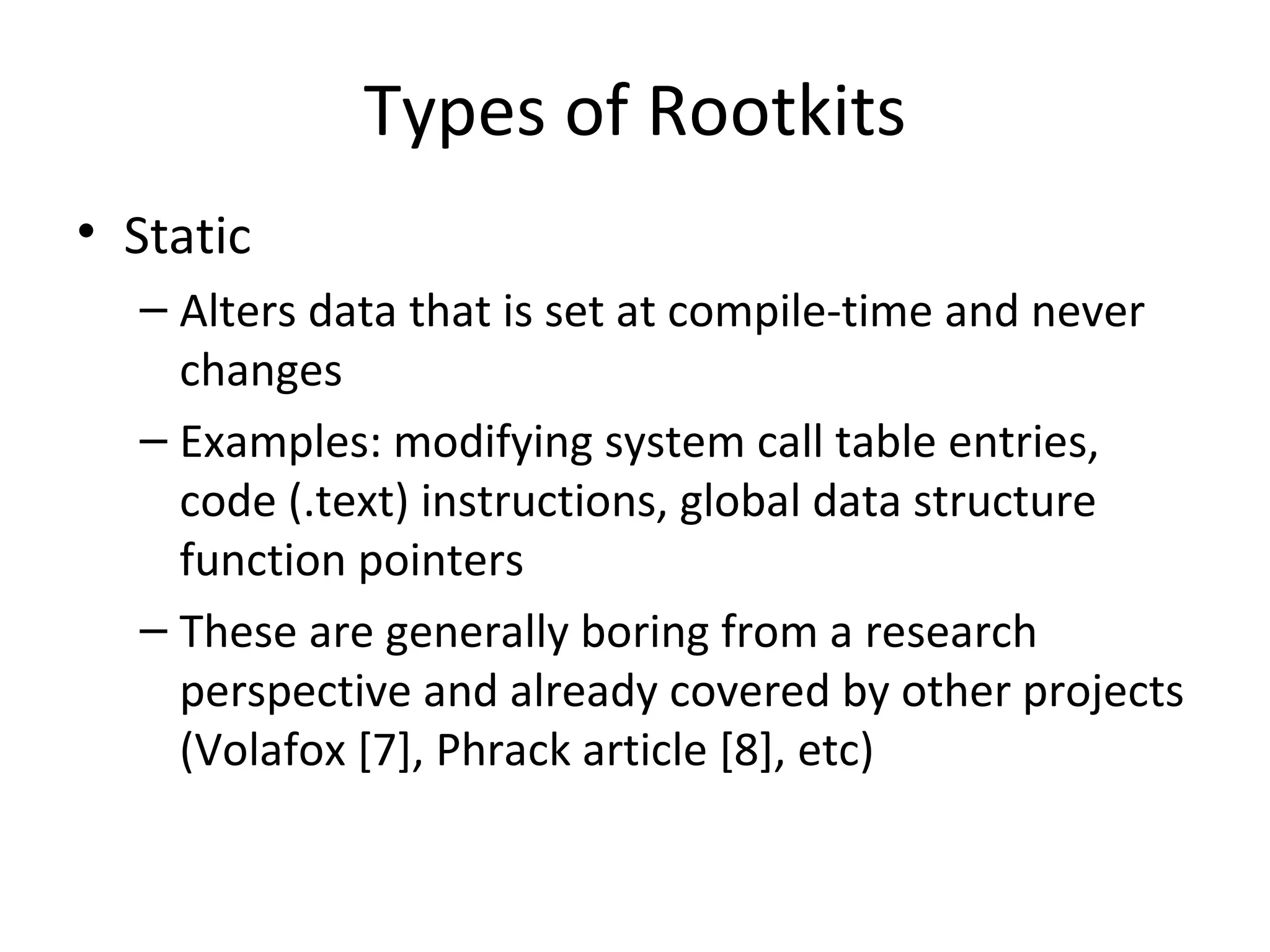 Types of Rootkits
• Static
  – Alters data that is set at compile-time and never
    changes
  – Examples: modifying system call table entries,
    code (.text) instructions, global data structure
    function pointers
  – These are generally boring from a research
    perspective and already covered by other projects
    (Volafox [7], Phrack article [8], etc)
 