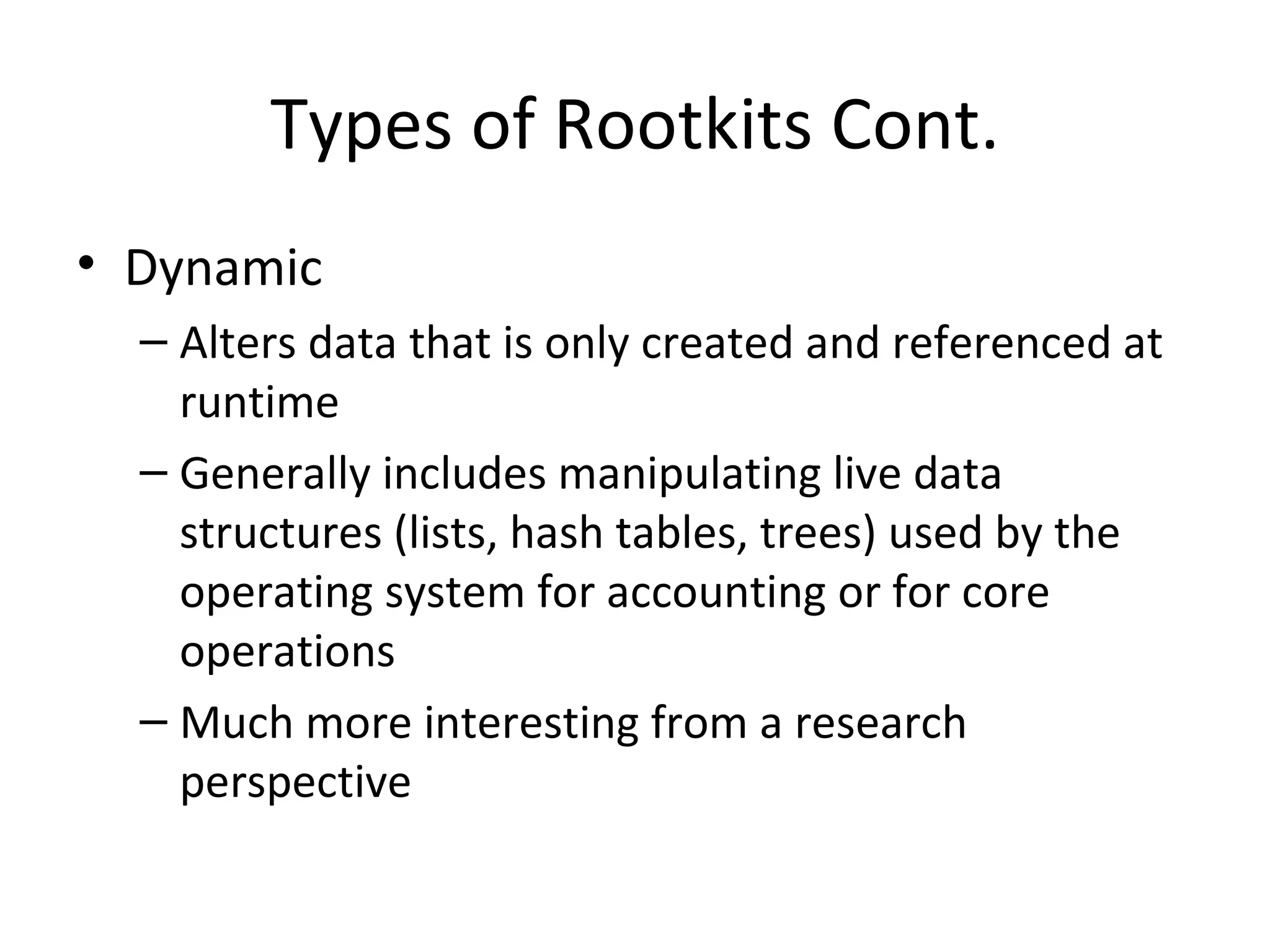 Types of Rootkits Cont.
• Dynamic
  – Alters data that is only created and referenced at
    runtime
  – Generally includes manipulating live data
    structures (lists, hash tables, trees) used by the
    operating system for accounting or for core
    operations
  – Much more interesting from a research
    perspective
 