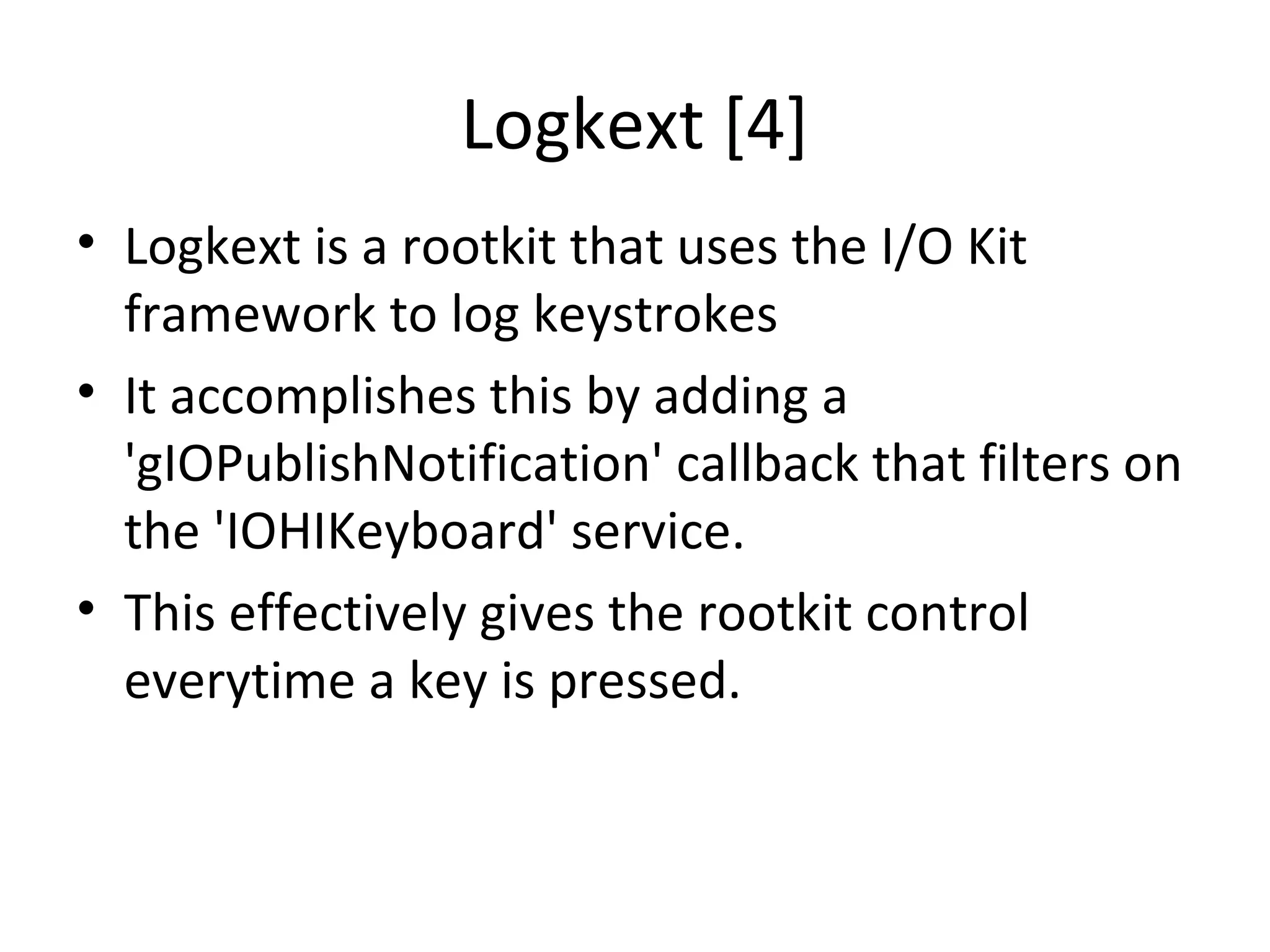 Logkext [4]
• Logkext is a rootkit that uses the I/O Kit
  framework to log keystrokes
• It accomplishes this by adding a
  'gIOPublishNotification' callback that filters on
  the 'IOHIKeyboard' service.
• This effectively gives the rootkit control
  everytime a key is pressed.
 