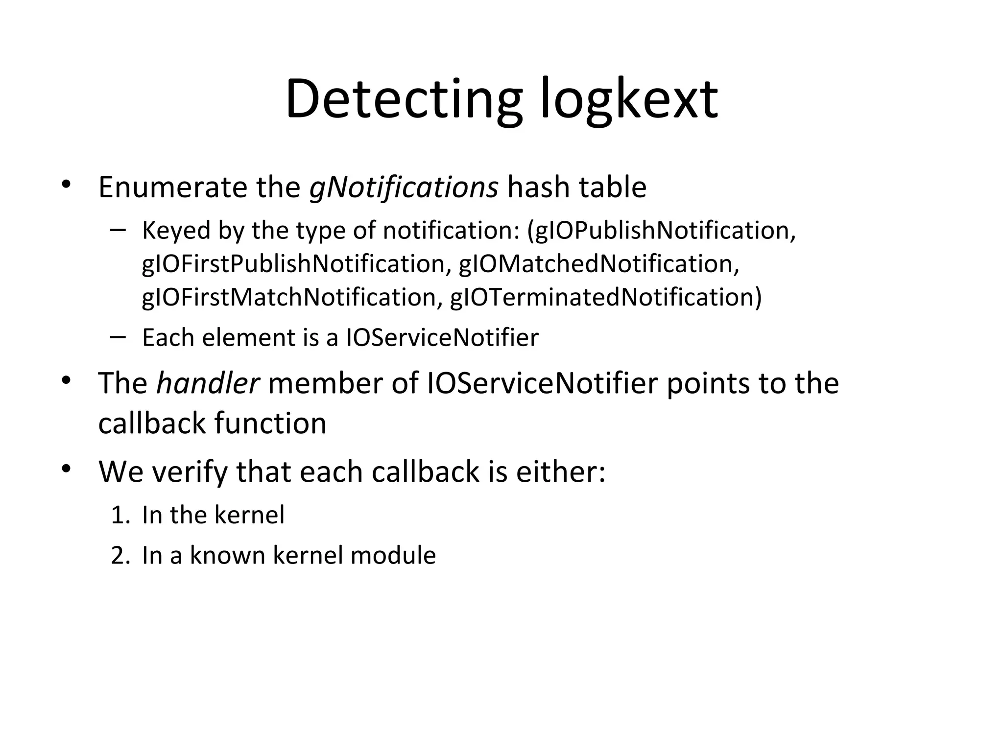 Detecting logkext
• Enumerate the gNotifications hash table
   – Keyed by the type of notification: (gIOPublishNotification,
     gIOFirstPublishNotification, gIOMatchedNotification,
     gIOFirstMatchNotification, gIOTerminatedNotification)
   – Each element is a IOServiceNotifier
• The handler member of IOServiceNotifier points to the
  callback function
• We verify that each callback is either:
   1. In the kernel
   2. In a known kernel module
 