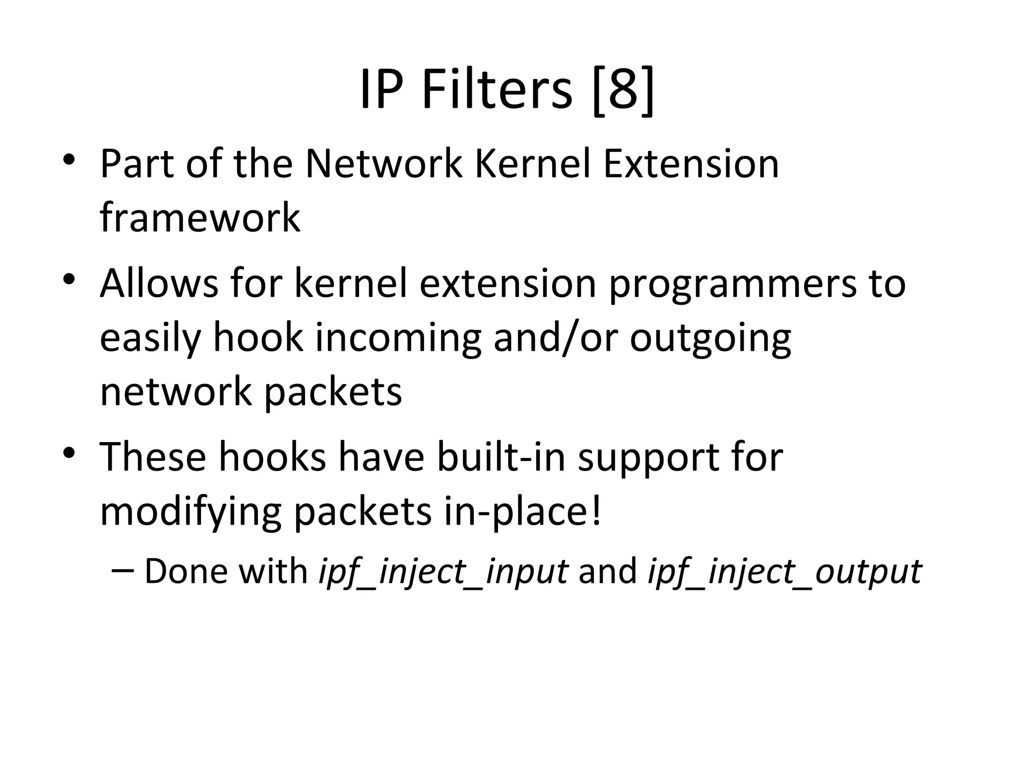 IP Filters [8]
• Part of the Network Kernel Extension
  framework
• Allows for kernel extension programmers to
  easily hook incoming and/or outgoing
  network packets
• These hooks have built-in support for
  modifying packets in-place!
  – Done with ipf_inject_input and ipf_inject_output
 