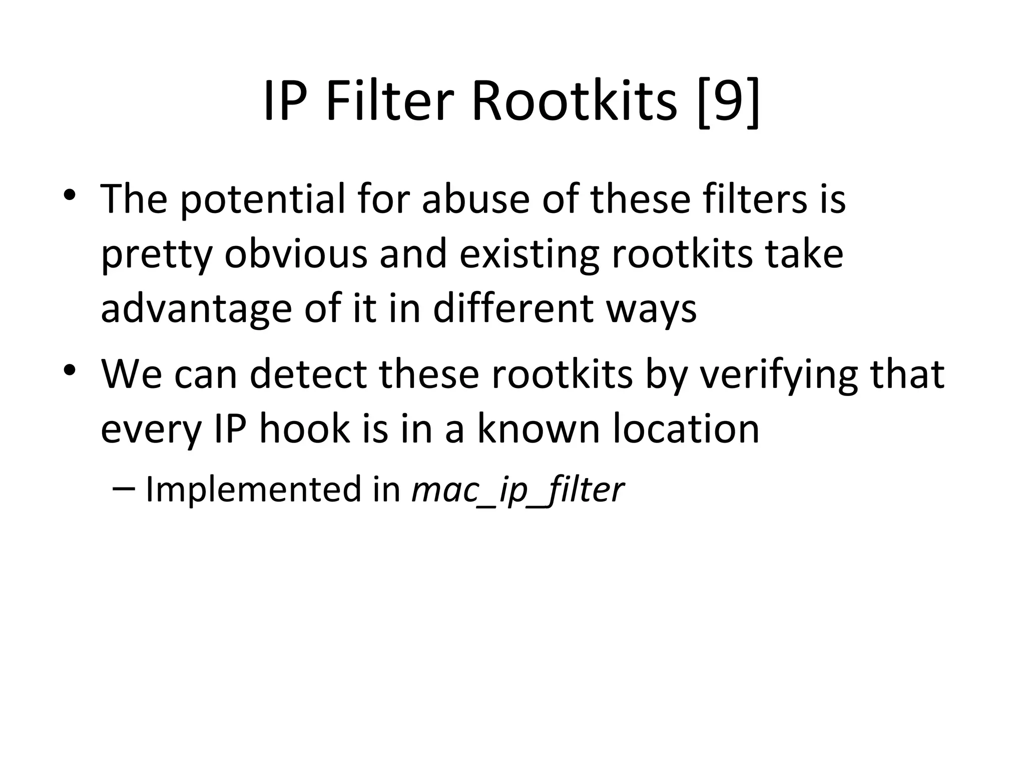 IP Filter Rootkits [9]
• The potential for abuse of these filters is
  pretty obvious and existing rootkits take
  advantage of it in different ways
• We can detect these rootkits by verifying that
  every IP hook is in a known location
  – Implemented in mac_ip_filter
 