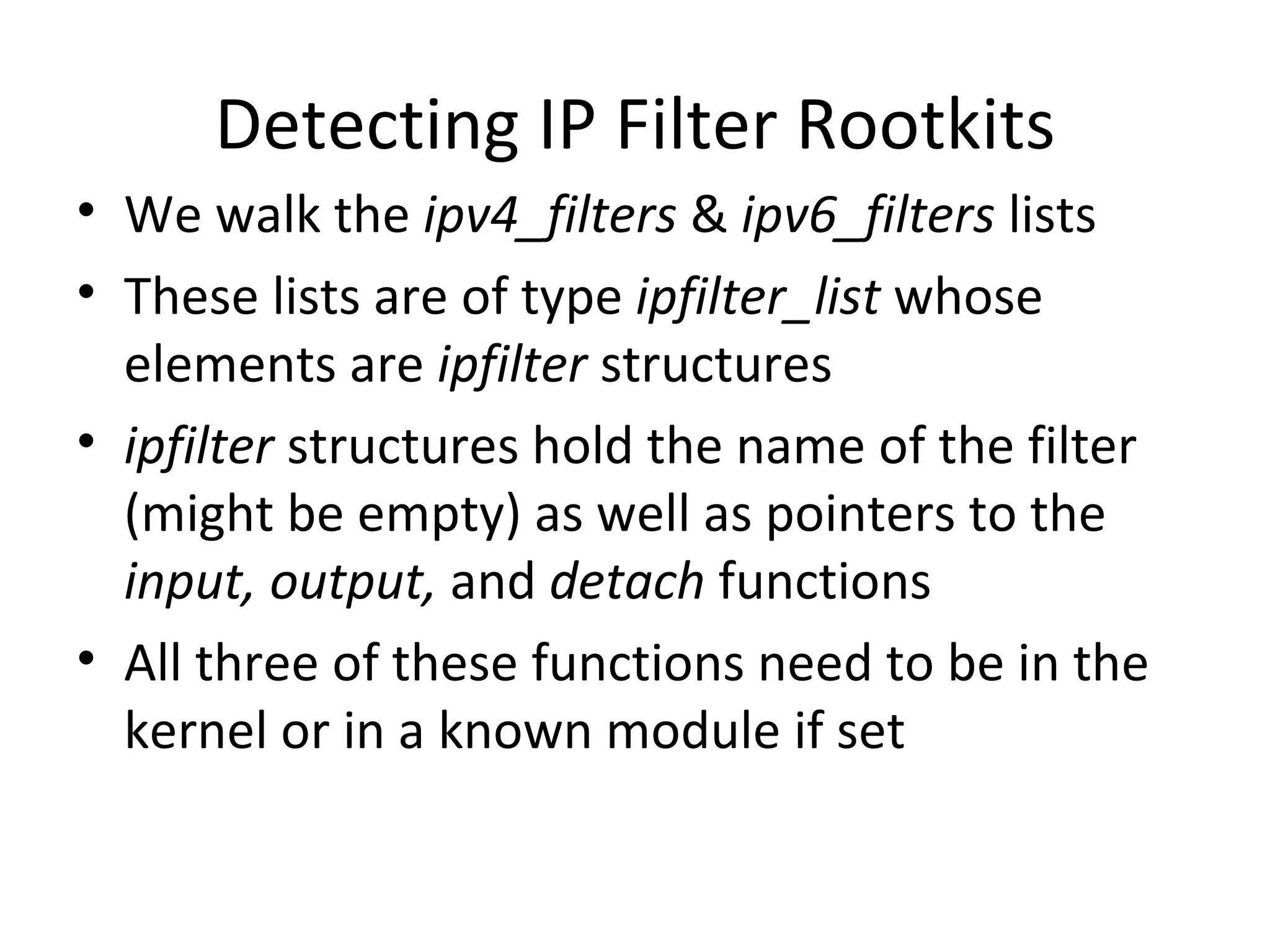 Detecting IP Filter Rootkits
• We walk the ipv4_filters & ipv6_filters lists
• These lists are of type ipfilter_list whose
  elements are ipfilter structures
• ipfilter structures hold the name of the filter
  (might be empty) as well as pointers to the
  input, output, and detach functions
• All three of these functions need to be in the
  kernel or in a known module if set
 
