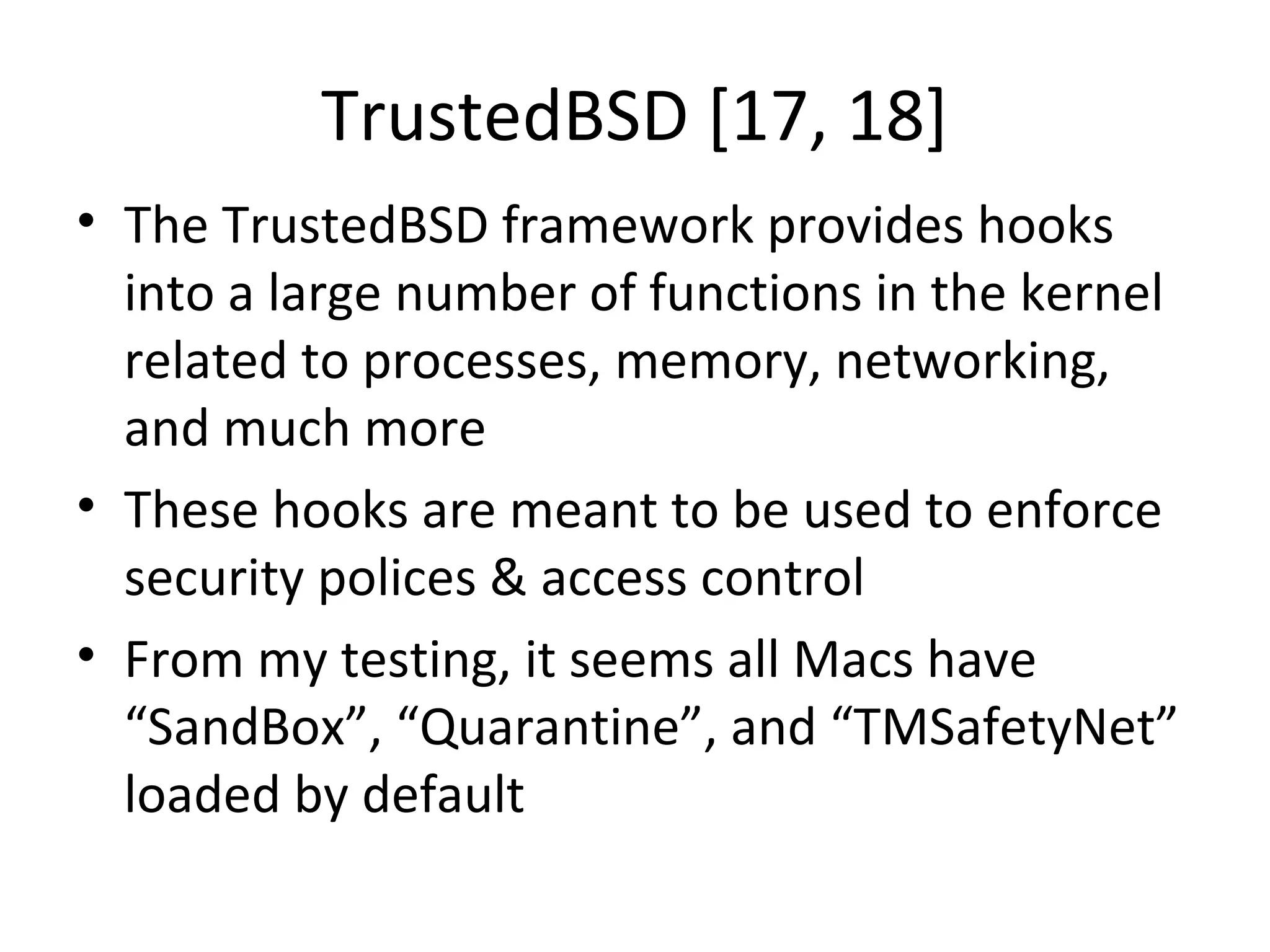 TrustedBSD [17, 18]
• The TrustedBSD framework provides hooks
  into a large number of functions in the kernel
  related to processes, memory, networking,
  and much more
• These hooks are meant to be used to enforce
  security polices & access control
• From my testing, it seems all Macs have
  “SandBox”, “Quarantine”, and “TMSafetyNet”
  loaded by default
 