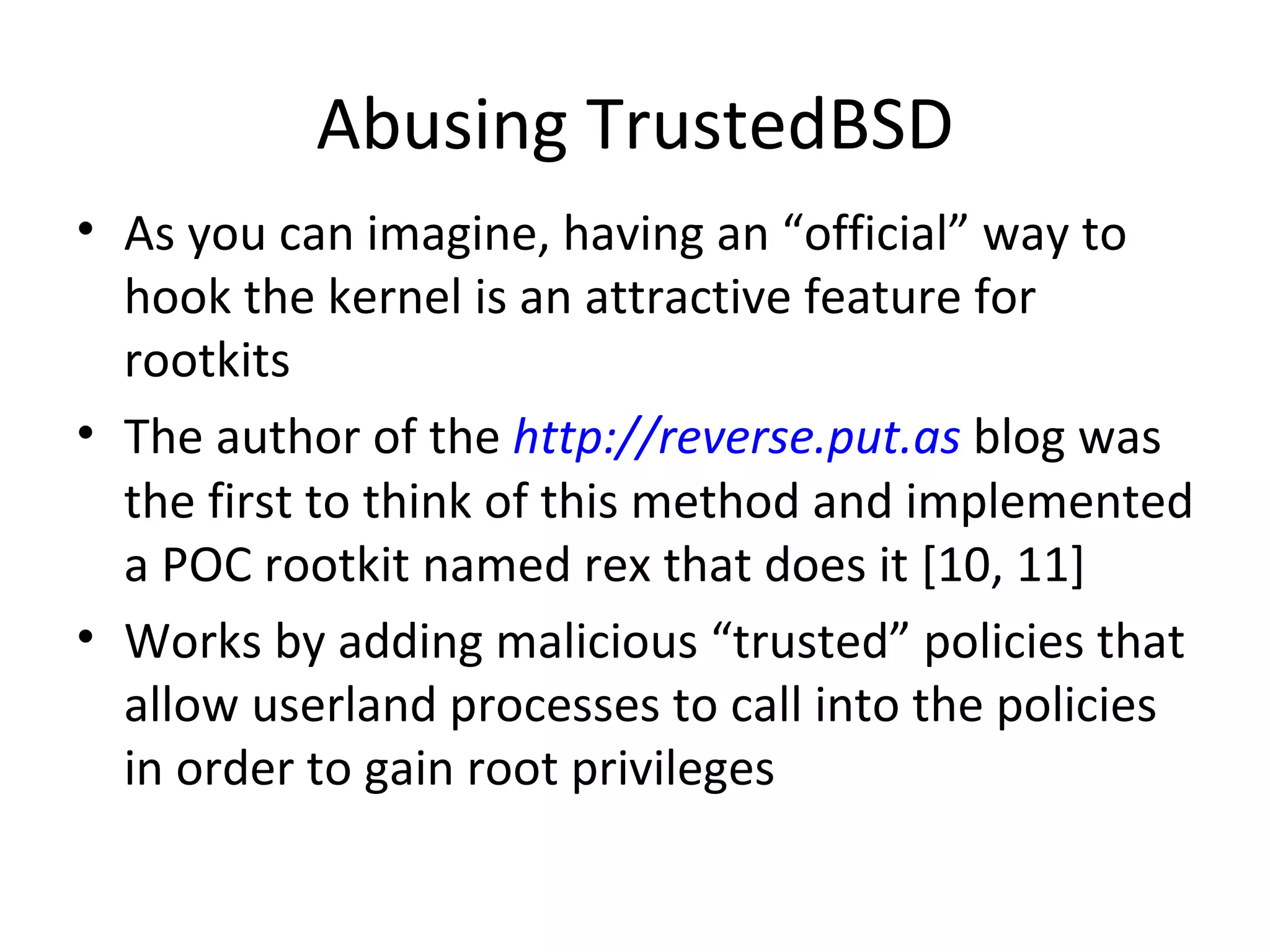 Abusing TrustedBSD
• As you can imagine, having an “official” way to
  hook the kernel is an attractive feature for
  rootkits
• The author of the http://reverse.put.as blog was
  the first to think of this method and implemented
  a POC rootkit named rex that does it [10, 11]
• Works by adding malicious “trusted” policies that
  allow userland processes to call into the policies
  in order to gain root privileges
 