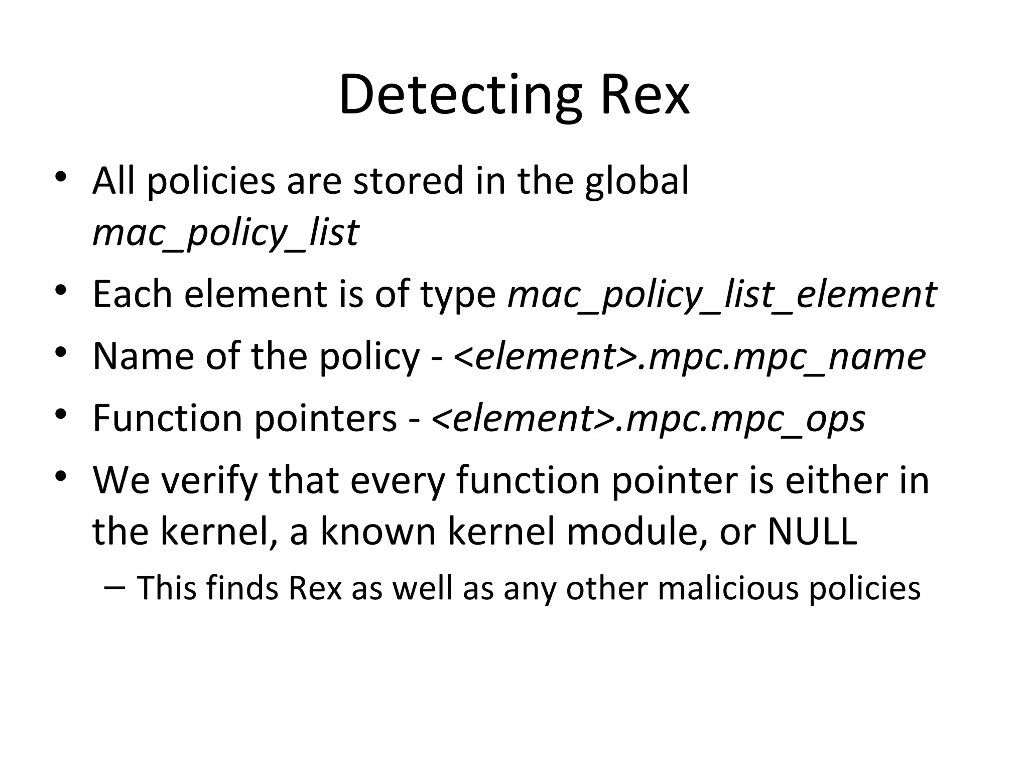 Detecting Rex
• All policies are stored in the global
  mac_policy_list
• Each element is of type mac_policy_list_element
• Name of the policy - <element>.mpc.mpc_name
• Function pointers - <element>.mpc.mpc_ops
• We verify that every function pointer is either in
  the kernel, a known kernel module, or NULL
   – This finds Rex as well as any other malicious policies
 