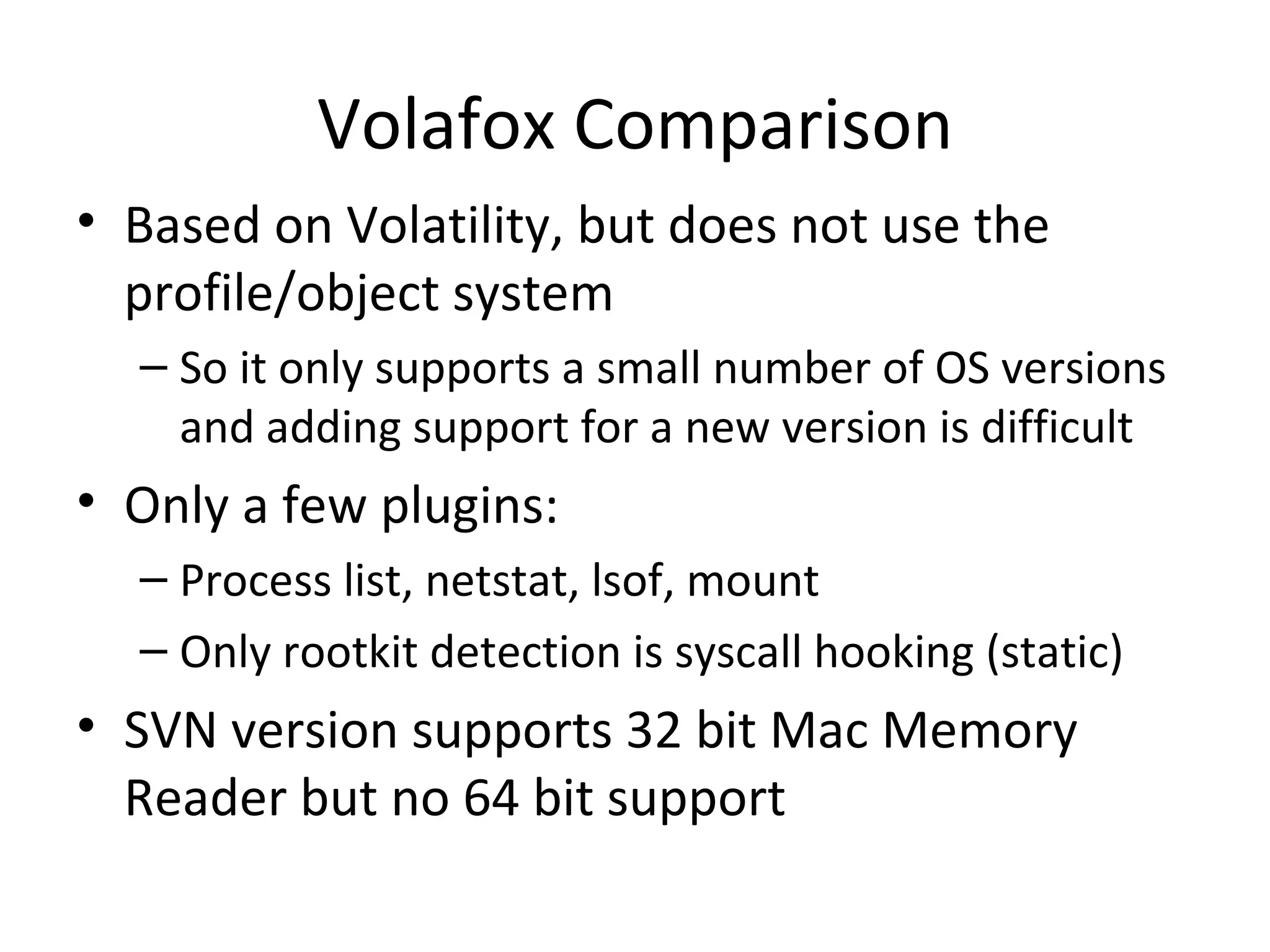 Volafox Comparison
• Based on Volatility, but does not use the
  profile/object system
  – So it only supports a small number of OS versions
    and adding support for a new version is difficult
• Only a few plugins:
  – Process list, netstat, lsof, mount
  – Only rootkit detection is syscall hooking (static)
• SVN version supports 32 bit Mac Memory
  Reader but no 64 bit support
 