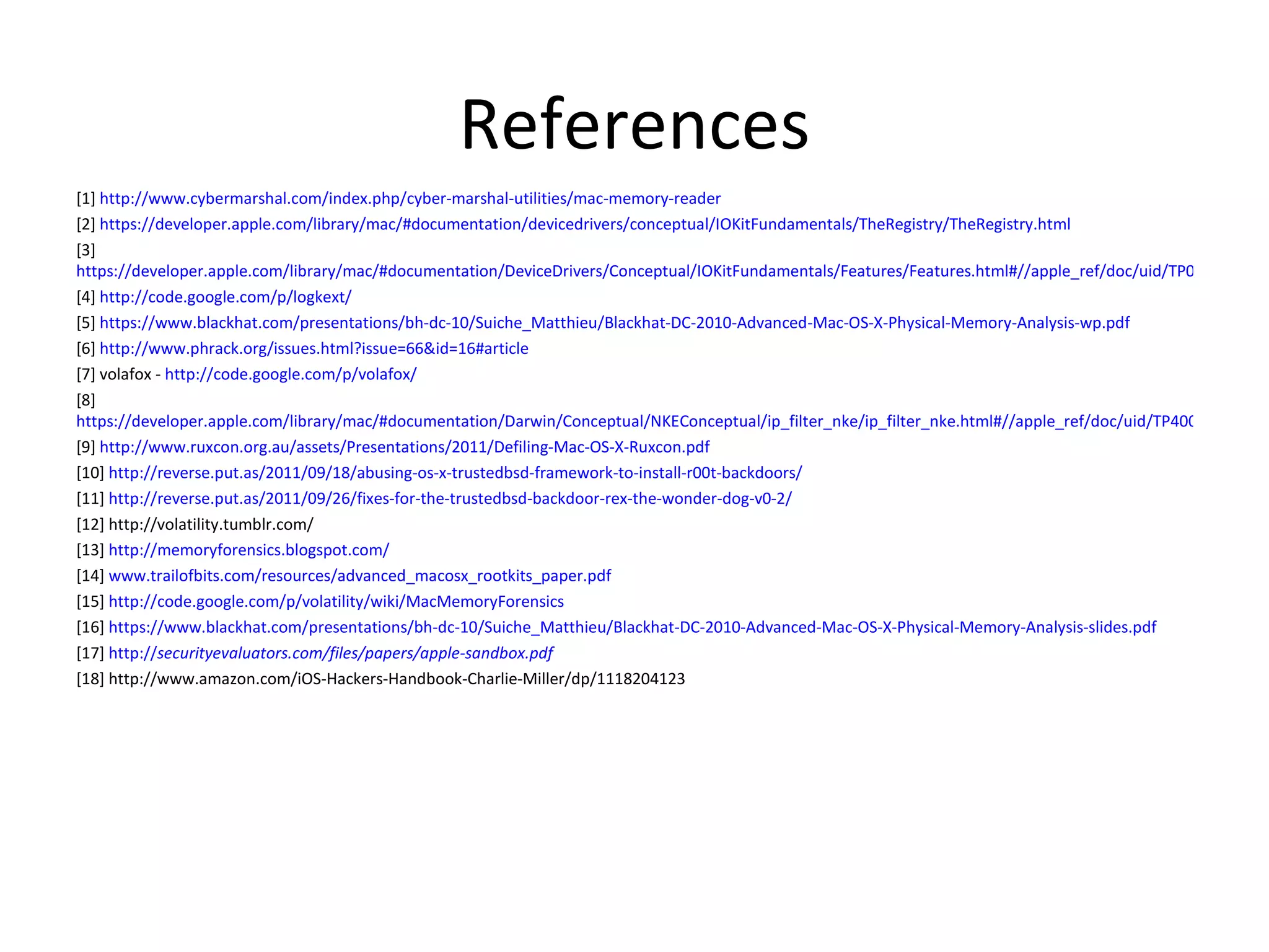 References
[1] http://www.cybermarshal.com/index.php/cyber-marshal-utilities/mac-memory-reader
[2] https://developer.apple.com/library/mac/#documentation/devicedrivers/conceptual/IOKitFundamentals/TheRegistry/TheRegistry.html
[3]
https://developer.apple.com/library/mac/#documentation/DeviceDrivers/Conceptual/IOKitFundamentals/Features/Features.html#//apple_ref/doc/uid/TP0000012-TP
[4] http://code.google.com/p/logkext/
[5] https://www.blackhat.com/presentations/bh-dc-10/Suiche_Matthieu/Blackhat-DC-2010-Advanced-Mac-OS-X-Physical-Memory-Analysis-wp.pdf
[6] http://www.phrack.org/issues.html?issue=66&id=16#article
[7] volafox - http://code.google.com/p/volafox/
[8]
https://developer.apple.com/library/mac/#documentation/Darwin/Conceptual/NKEConceptual/ip_filter_nke/ip_filter_nke.html#//apple_ref/doc/uid/TP40001858-CH2
[9] http://www.ruxcon.org.au/assets/Presentations/2011/Defiling-Mac-OS-X-Ruxcon.pdf
[10] http://reverse.put.as/2011/09/18/abusing-os-x-trustedbsd-framework-to-install-r00t-backdoors/
[11] http://reverse.put.as/2011/09/26/fixes-for-the-trustedbsd-backdoor-rex-the-wonder-dog-v0-2/
[12] http://volatility.tumblr.com/
[13] http://memoryforensics.blogspot.com/
[14] www.trailofbits.com/resources/advanced_macosx_rootkits_paper.pdf
[15] http://code.google.com/p/volatility/wiki/MacMemoryForensics
[16] https://www.blackhat.com/presentations/bh-dc-10/Suiche_Matthieu/Blackhat-DC-2010-Advanced-Mac-OS-X-Physical-Memory-Analysis-slides.pdf
[17] http://securityevaluators.com/files/papers/apple-sandbox.pdf
[18] http://www.amazon.com/iOS-Hackers-Handbook-Charlie-Miller/dp/1118204123
 