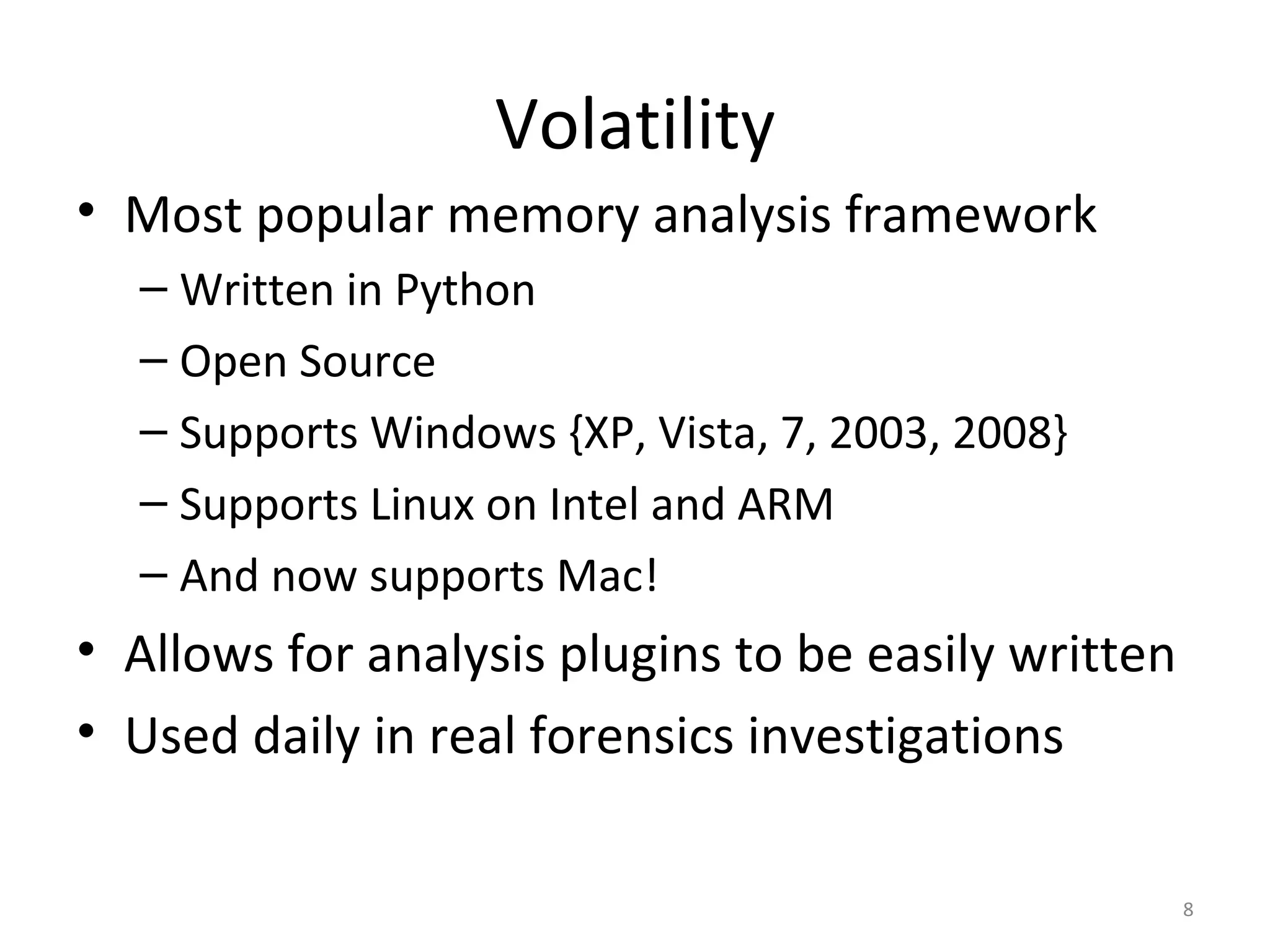 Volatility
• Most popular memory analysis framework
  – Written in Python
  – Open Source
  – Supports Windows {XP, Vista, 7, 2003, 2008}
  – Supports Linux on Intel and ARM
  – And now supports Mac!
• Allows for analysis plugins to be easily written
• Used daily in real forensics investigations

                                                     8
 