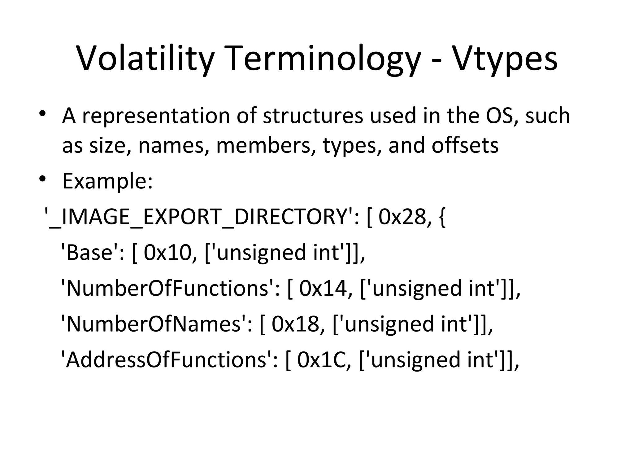 Volatility Terminology - Vtypes
• A representation of structures used in the OS, such
   as size, names, members, types, and offsets
• Example:
 '_IMAGE_EXPORT_DIRECTORY': [ 0x28, {
   'Base': [ 0x10, ['unsigned int']],
   'NumberOfFunctions': [ 0x14, ['unsigned int']],
   'NumberOfNames': [ 0x18, ['unsigned int']],
   'AddressOfFunctions': [ 0x1C, ['unsigned int']],
 