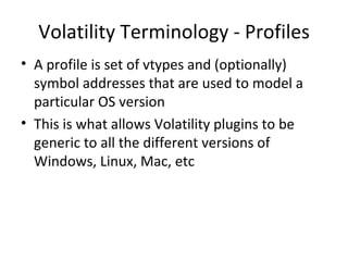 Volatility Terminology - Profiles
• A profile is set of vtypes and (optionally)
  symbol addresses that are used to model a
  particular OS version
• This is what allows Volatility plugins to be
  generic to all the different versions of
  Windows, Linux, Mac, etc
 