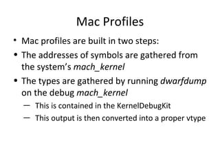 Mac Profiles
• Mac profiles are built in two steps:
• The addresses of symbols are gathered from
  the system’s mach_kernel
• The types are gathered by running dwarfdump
  on the debug mach_kernel
  ― This is contained in the KernelDebugKit
  ― This output is then converted into a proper vtype
 