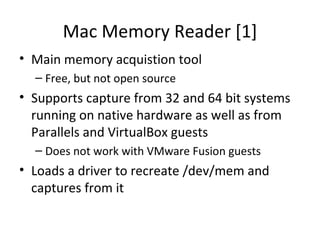 Mac Memory Reader [1]
• Main memory acquistion tool
  – Free, but not open source
• Supports capture from 32 and 64 bit systems
  running on native hardware as well as from
  Parallels and VirtualBox guests
  – Does not work with VMware Fusion guests
• Loads a driver to recreate /dev/mem and
  captures from it
 