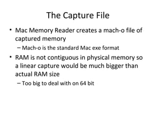 The Capture File
• Mac Memory Reader creates a mach-o file of
  captured memory
  – Mach-o is the standard Mac exe format
• RAM is not contiguous in physical memory so
  a linear capture would be much bigger than
  actual RAM size
  – Too big to deal with on 64 bit
 