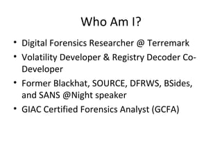Who Am I?
• Digital Forensics Researcher @ Terremark
• Volatility Developer & Registry Decoder Co-
  Developer
• Former Blackhat, SOURCE, DFRWS, BSides,
  and SANS @Night speaker
• GIAC Certified Forensics Analyst (GCFA)
 
