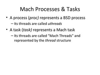 Mach Processes & Tasks
• A process (proc) represents a BSD process
  – Its threads are called uthreads
• A task (task) represents a Mach task
  – Its threads are called “Mach Threads” and
    represented by the thread structure
 